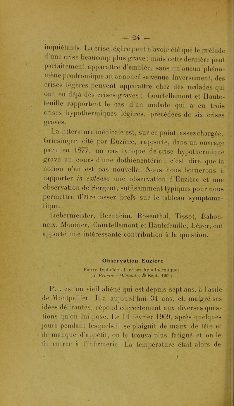 inquiétants. La crise légère peut n’avoir été que le prélude d’une crise beaucoup plus grave ; mais cette dernière peut pii i lai te ment apparaître d emblée, sans qu’aucun phéno- mène prodromique ait annoncé sa venue. Inversement, des crises légères peuvent apparaître chez des malades qui ont eu déjà des crises graves ; Courtellemonl et Haute- feuille rapportent le cas d’un malade qui a eu trois crises hypothermiques légères, précédées de six crises graves. La littérature médicale est, sur ce point, assez chargée. Griesinger, cité par Euzière, rapporte, dans un ouvrage paru en 1877, un cas typique de crise hypothermique grave au cours d'une dothiénentérie : c’est dire que la notion n’en est pas nouvelle. Nous nous bornerons à rapporter in extenso une observation d’Euzière et une observation de Sergent, suffisamment typiques pour nous permettre d’être assez brefs sur le tableau symptoma- tique. Liebermeister, Bernheim, Rosenthal, Tissot, Babon- neix, Monnier, Courtellemont et Hautefeuille, Léger, ont apporté une intéressante contribution à la question. Observation Euzière Fièvre typhoïde et crises hypothermiques. (In Province Médicale, $5 Sept. 1909). P... est un vieil aliéné qui est depuis sept ans, à l’asile de Montpellier. Il a aujourd’hui 34 ans, et, malgré ses idées délirantes, répond correctement aux diverses ques- tions qu’on lui pose. Le 14 février 1909, après quelques jours pendant lesquels il se plaignit de maux de tête et de manque d’appétit, on le trouva plus fatigué et on le lit entrer à l’infirmerie. La température était alors de /