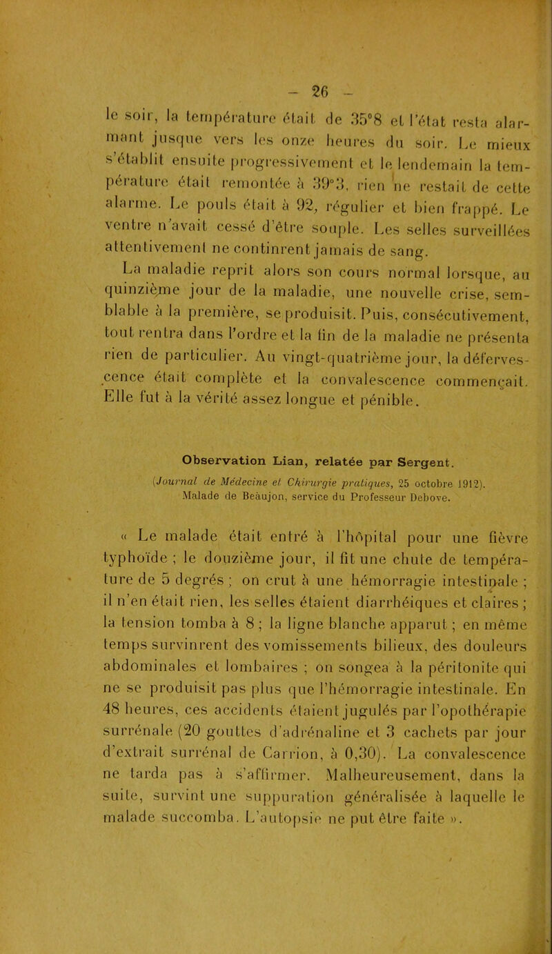 le soir, la température était de 35°8 et l’état resta alar- mant jusque vers les onze heures du soir. Le mieux s’établit ensuite progressivement et le lendemain la tem- pérature était remontée à 39°3, rien ne restait de cette alarme. Le pouls était à 92, régulier et bien frappé. Le ventre n avait cessé d’être souple. Les selles surveillées attentivement ne continrent jamais de sang. La maladie reprit alors son cours normal lorsque, au quinzième jour de la maladie, une nouvelle crise, sem- blable à la première, se produisit. Puis, consécutivement, tout rentra dans l’ordre et la tin de la maladie ne présenta rien de particulier. Au vingt-quatrième jour, la déferves- cence était complète et la convalescence commençait. Elle fut à la vérité assez longue et pénible. Observation Lian, relatée par Sergent. ('Journal de Médecine et Chirurgie pratiques, 25 octobre 1912). Malade de Beàujon, service du Professeur Debove. « Le malade était entré à l’hôpital pour une fièvre typhoïde ; le douzième jour, il fit une chute de tempéra- ture de 5 degrés ; on crut à une hémorragie intestinale ; il n’en était rien, les selles étaient diarrhéiques et claires ; la tension tomba à 8 ; la ligne blanche apparut ; en même temps survinrent des vomissements bilieux, des douleurs abdominales et lombaires ; on songea à la péritonite qui ne se produisit pas plus que l’hémorragie intestinale. En 48 heures, ces accidents étaient jugulés par l’opothérapie surrénale (20 gouttes d’adrénaline et 3 cachets par jour d’extrait surrénal de Carrion, à 0,30). La convalescence ne tarda pas à s’affirmer. Malheureusement, dans la suite, survint une suppuration généralisée à laquelle le malade succomba. L’autopsie ne put être faite ».