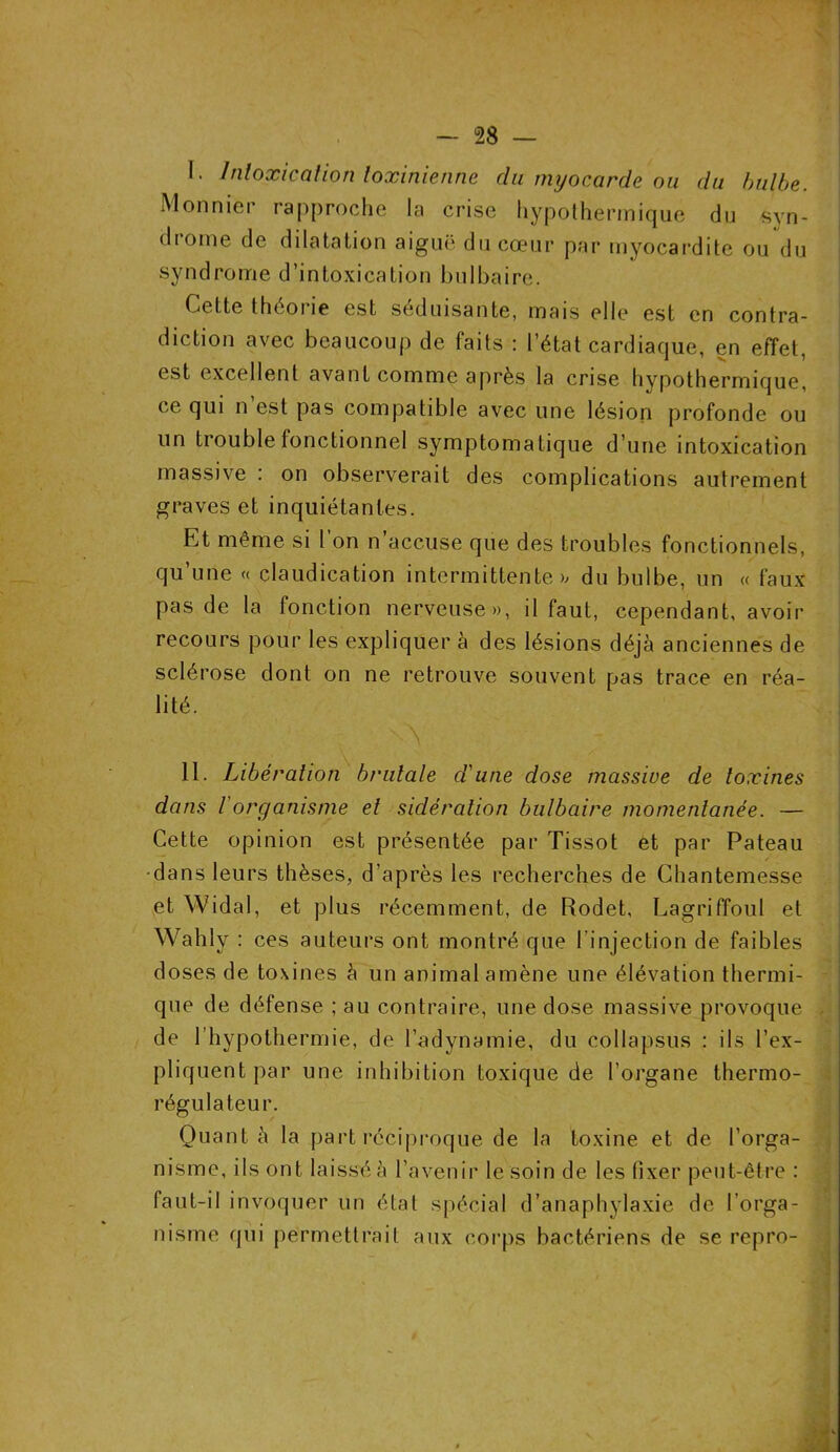 I. Intoxication loxinienne du myocarde ou du bulbe. Monnier rapproche la crise hypodermique du syn- drome de dilatation aiguë du cœur par myocardite ou du syndrome d’intoxication bulbaire. Cette théorie est séduisante, mais elle est en contra- diction avec beaucoup de faits : l’état cardiaque, en effet, est excellent avant comme après la crise hypothermique, ce qui n est pas compatible avec une lésion profonde ou un trouble fonctionnel symptomatique d’une intoxication massive : on observerait des complications autrement graves et inquiétantes. Et même si 1 on n accuse que des troubles fonctionnels, qu’une « claudication intermittentes du bulbe, un « faux pas de la fonction nerveuse», il faut, cependant, avoir recours pour les expliquer à des lésions déjà anciennes de sclérose dont on ne retrouve souvent pas trace en réa- lité. N II. Libération brutale d'une dose massive de toxines dans Vorganisme et sidération bulbaire momentanée. — Cette opinion est présentée par Tissot et par Pateau •dans leurs thèses, d’après les recherches de Chantemesse et Widal, et plus récemment, de Rodet, Lagriffoul et Wahly : ces auteurs ont montré que l’injection de faibles doses de toxines à un animal amène une élévation thermi- que de défense ; au contraire, une dose massive provoque de l’hypothermie, de l’adynamie, du collapsus : ils l’ex- pliquent par une inhibition toxique de l’organe thermo- régulateur. Quanta la part réciproque de la toxine et de l’orga- nisme, ils ont laissé à l’avenir le soin de les fixer peut-être : faut-il invoquer un étal spécial d’anaphylaxie de l’orga- nisme qui permettrait aux corps bactériens de se repro-