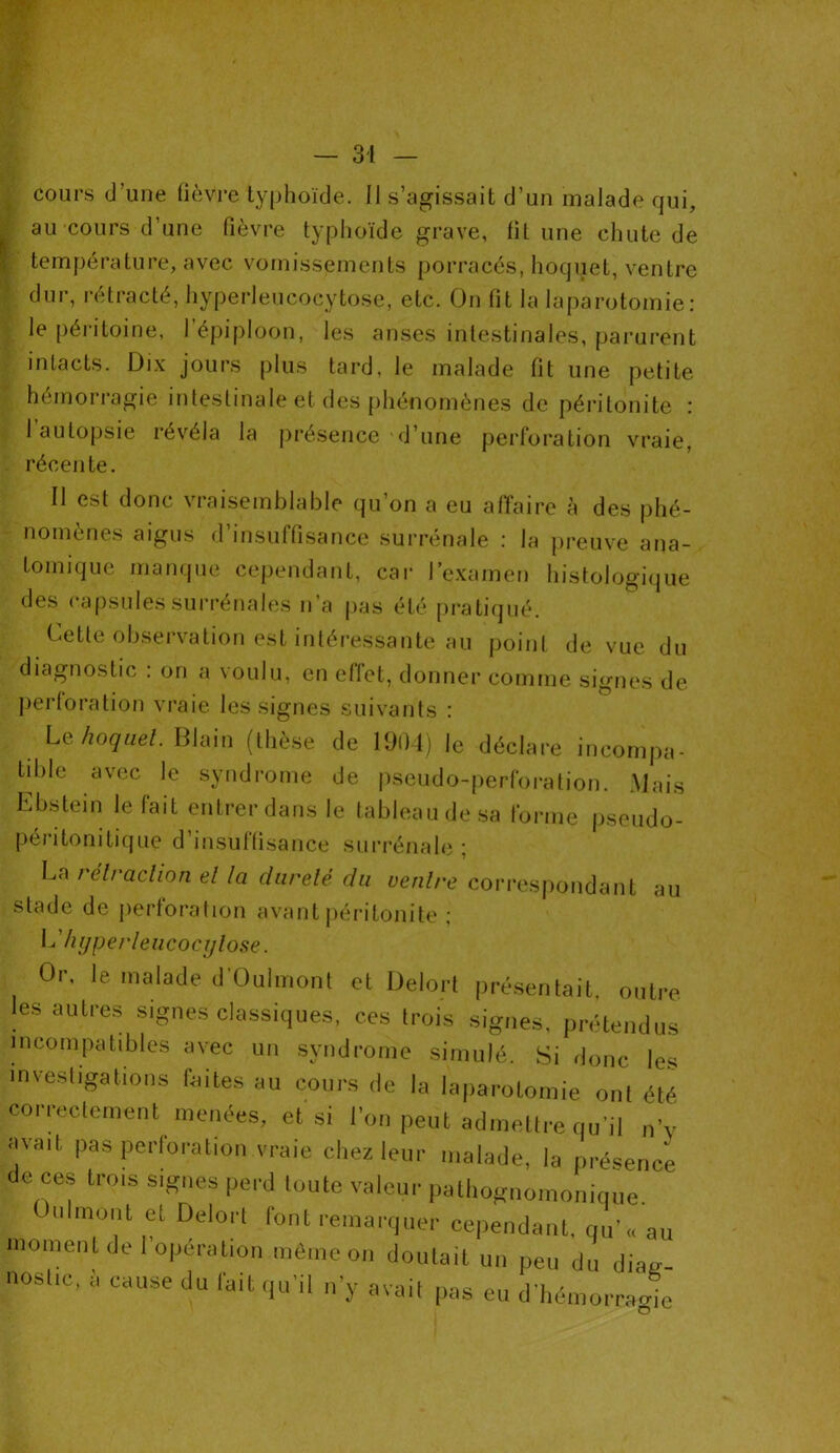 cours d’une fièvre typhoïde. Il s’agissait d’un malade qui, au cours d’une fièvre typhoïde grave, fit une chute de température, avec vomissements porracés, hoquet, ventre dur, rétracté, hyperleucocytose, etc. On fit la laparotomie: le péritoine, l’épiploon, les anses intestinales, parurent intacts. Dix jours plus tard, le malade fit une petite hémorragie intestinale et des phénomènes de péritonite : 1 autopsie révéla la présence 'd’une perforation vraie, récente. Il est donc vraisemblable qu’on a eu affaire à des phé- nomènes aigus d’insuffisance surrénale : la preuve ana- tomique manque cependant, car l’examen histologique des capsules surrénales n’a pas été pratiqué. Cette observation est intéressante au point de vue du diagnostic . on a voulu, en effet, donner comme signes de perforation vraie les signes suivants : Le hoquet. Blain (thèse de 1904) le déclare incompa- tible avec le syndrome de pseudo-perforation. Mais Ebstein le fait entrer dans le tableau de sa forme pseudo- péritonitique d insuffisance surrénale ; La rétraction et la dardé du ventre correspondant au stade de perforation avant péritonite ; L hyperleucocytose. Or, le malade d'Oulmont et Delort présentait, outre les autres signes classiques, ces trois signes, prétendus incompatibles avec un syndrome simulé. Si donc les investigations faites au cours de la laparotomie ont été correctement menées, et si l’on peut admettre qu'il „’v avait pas perloration vraie chez leur malade, la présence e ces trois signes perd toute valeur pathognomonique, monl et Delort font remarquer cependant, qu’« au moment de I opération même on doutait un peu du diag- nostic, à cause du fait qu'il n’y avait pas eu d'hémorcame