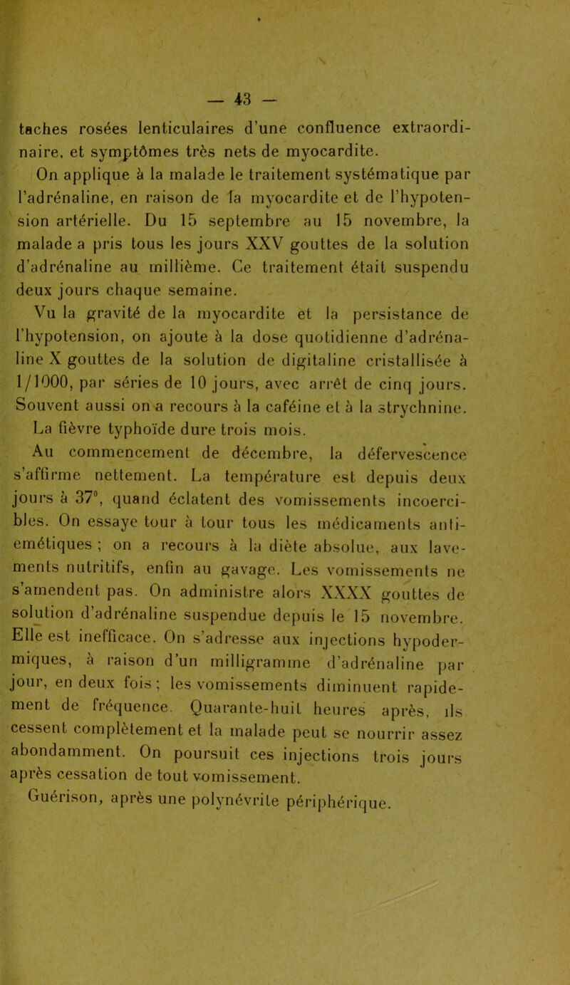 taches rosées lenticulaires d’une confluence extraordi- naire, et symptômes très nets de myocardite. On applique à la malade le traitement systématique par l’adrénaline, en raison de la myocardite et de l’hypoten- sion artérielle. Du 15 septembre au 15 novembre, la malade a pris tous les jours XXV gouttes de la solution d’adrénaline au millième. Ce traitement était suspendu deux jours chaque semaine. Vu la gravité de la myocardite et la persistance de l’hypotension, on ajoute à la dose quotidienne d’adréna- line X gouttes de la solution de digitaline cristallisée h 1/1000, par séries de 10 jours, avec arrêt de cinq jours. Souvent aussi on a recours 5 la caféine et à la strychnine. La fièvre typhoïde dure trois mois. Au commencement de décembre, la défervescence s’affirme nettement. La température est depuis deux jours à 37°, quand éclatent des vomissements incoerci- bles. On essaye tour à tour tous les médicaments anti- émétiques ; on a recours à la diète absolue, aux lave- ments nutritifs, enfin au gavage. Les vomissements ne s’amendent pas. On administre alors XXXX gouttes de solution d adrénaline suspendue depuis le 15 novembre. Elle est inefficace. On s adresse aux injections hypoder- miques, à raison d’un milligramme d’adrénaline par jour, en deux fois; les vomissements diminuent rapide- ment de fréquence. Quarante-huit heures après, ils cessent, complètement et la malade peut se nourrir assez abondamment. On poursuit ces injections trois jours après cessation de tout vomissement. Guérison, après une polynévrite périphérique.