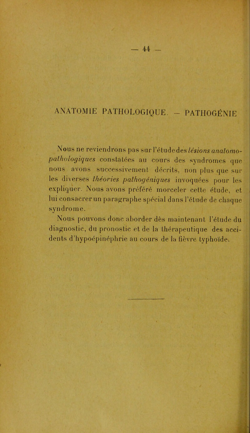 ANATOMIE PATHOLOGIQUE. — PATHOGÉNIE Nous ne reviendrons pas sur l’étude des lésions anatomo- pathologiques constatées au cours des syndromes que nous avons successivement décrits, non plus que sur les diverses théories palhogéniques invoquées pour les expliquer. Nous avons préféré morceler cette étude, et lui consacrer un paragraphe spécial dans l’étude de chaque syndrome. Nous pouvons donc aborder dès maintenant l’étude du diagnostic, du pronostic et de la thérapeutique des acci- dents d’hypoépinéphrie au cours de la fièvre typhoïde.