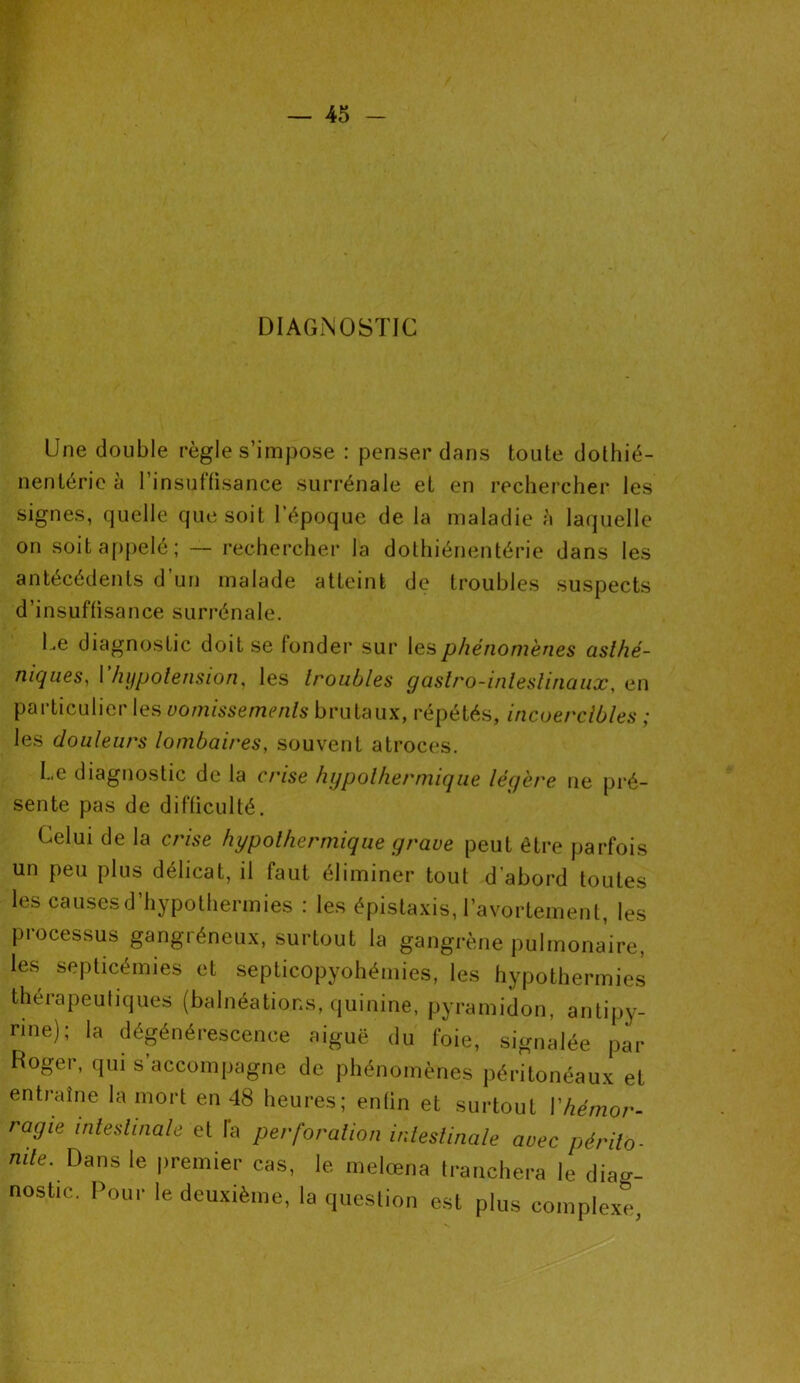 DIAGNOSTIC Une double règle s’impose : penser dans toute dothié- nenléric a 1 insuffisance surrénale et en rechercher les signes, quelle que soit l’époque de la maladie à laquelle on soit appelé; — rechercher la dothiénentérie dans les antécédents d un malade atteint de troubles suspects d’insuffisance surrénale. Le diagnostic doit se fonder sur les phénomènes asthé- niques, I hypotension, les troubles gastro-intestinaux, en particulier les vomissements brutaux, répétés, incoercibles ; les douleurs lombaires, souvent atroces. Le diagnostic de la crise hypolhermique légère ne pré- sente pas de difficulté. Celui de la crise hypolhermique grave peut être parfois un peu plus délicat, il faut éliminer tout d’abord toutes les causes d’hypothermies : les épistaxis, l’avortement, les processus gangréneux, surtout la gangrène pulmonaire, les septicémies et septicopyohémies, les hypothermies thérapeutiques (balnéations, quinine, pyramidon, antipy- rine); la dégénérescence aiguë du foie, signalée par Roger, qui s accompagne de phénomènes péritonéaux et entraîne la mort en 48 heures; enfin et surtout Yhémor- ragie intestinale et fa perforation intestinale avec périto- nite. Dans le premier cas, le melœna tranchera le diag- nostic. Pour le deuxième, la question est plus complexe,
