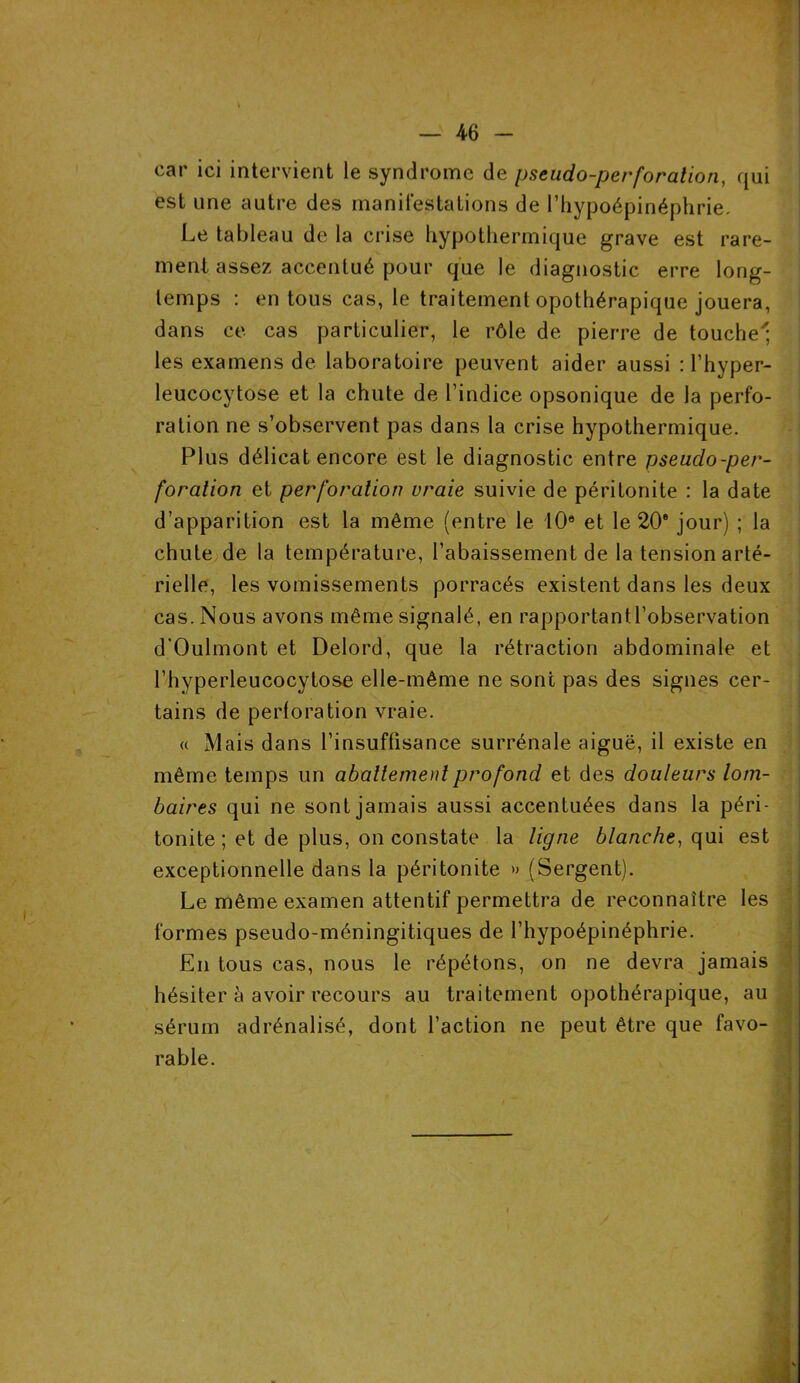 car ici intervient le syndrome de pseudo-perforation, qui est une autre des manifestations de l’hypoépinéphrie. Le tableau de la crise hypothermique grave est rare- ment assez accentué pour que le diagnostic erre long- temps : en tous cas, le traitement opothérapique jouera, dans ce cas particulier, le rôle de pierre de touche; les examens de laboratoire peuvent aider aussi : l’hyper- leucocytose et la chute de l’indice opsonique de la perfo- ration ne s’observent pas dans la crise hypothermique. Plus délicat encore est le diagnostic entre pseudo-per- foration et perforation vraie suivie de péritonite : la date d’apparition est la même (entre le 10e et le 20e jour) ; la chute de la température, l’abaissement de la tension arté- rielle, les vomissements porracés existent dans les deux cas. Nous avons même signalé, en rapportantl’observation d’Oulmont et Delord, que la rétraction abdominale et l’hyperleucocytose elle-même ne sont pas des signes cer- tains de perforation vraie. « Mais dans l’insuffisance surrénale aiguë, il existe en même temps un abattement profond et des douleurs lom- baires qui ne sont jamais aussi accentuées dans la péri- tonite ; et de plus, on constate la ligne blanche, qui est exceptionnelle dans la péritonite » (Sergent). Le même examen attentif permettra de reconnaître les formes pseudo-méningitiques de l’hypoépinéphrie. En tous cas, nous le répétons, on ne devra jamais hésiter à avoir recours au traitement opothérapique, au sérum adrénalisé, dont l’action ne peut être que favo- rable.