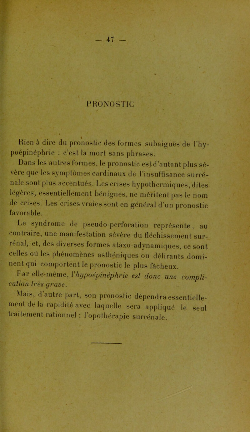 PRONOSTIC Rien à dire du pronostic des formes subaiguës de l’hy- poépinéphrie : c’est la mort sans phrases. Dans les autres formes, le pronostic estd’autant plus sé- vère que les symptômes cardinaux de l’insuffisance surré- nale sont plus accentués. Les crises hypothermiques, dites légères, essentiellement bénignes, ne méritent pas le nom de ciises. Les crises vraies sont en général d’un pronostic favorable. Le syndrome de pseudo-perforation représente, au contiane, une manifestation sévère du fléchissement sur- rénal, et, des diverses formes ataxo-adynamiques, ce sont celles où les phénomènes asthéniques ou délirants domi- nent qui comportent le pronostic le plus fâcheux. Par elle-même, Yhypoépinéphrie est donc une compli- cation très grave. Mais, d’autre part, son pronostic dépendra essentielle- ment de la rapidité avec laquelle sera appliqué le seul traitement rationnel : l’opothérapie surrénale.