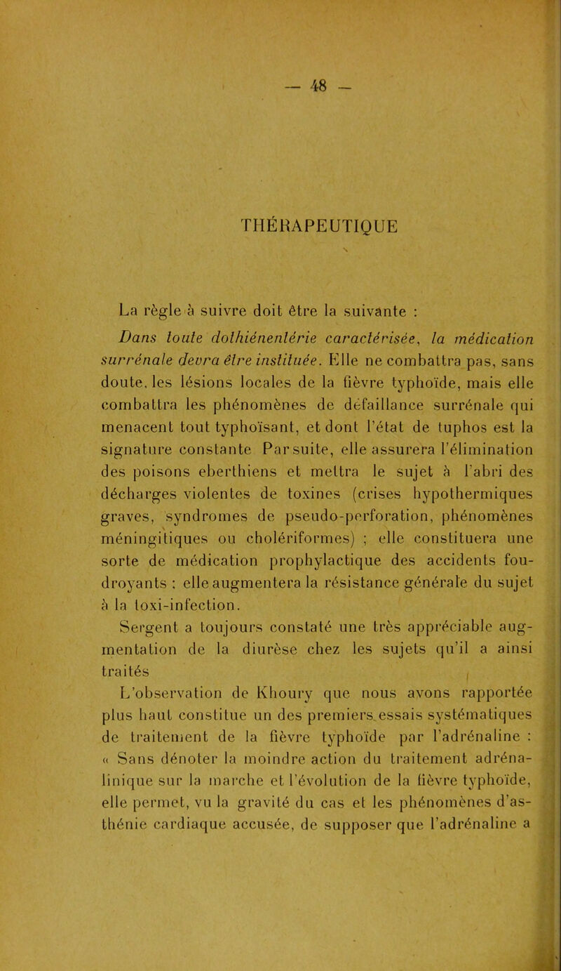 THÉRAPEUTIQUE La règle à suivre doit être la suivante : Dans toute dolhiénenlérie caractérisée, la médication surrénale devra être instituée. Elle ne combattra pas, sans doute, les lésions locales de la fièvre typhoïde, mais elle combattra les phénomènes de défaillance surrénale qui menacent tout typhoïsant, et dont l’état de tuphos est la signature constante Parsuite, elle assurera l’élimination des poisons eberthiens et mettra le sujet à l'abri des décharges violentes de toxines (crises hypothermiques graves, syndromes de pseudo-perforation, phénomènes méningitiques ou cholériformes) ; elle constituera une sorte de médication prophylactique des accidents fou- droyants : elle augmentera la résistance générale du sujet à la toxi-infection. Sergent a toujours constaté une très appréciable aug- mentation de la diurèse chez les sujets qu’il a ainsi traités , L’observation de Khoury que nous avons rapportée plus haut constitue un des premiers.essais systématiques de traitement de la fièvre typhoïde par l’adrénaline : « Sans dénoter la moindre action du traitement adréna- linique sur la marche et l’évolution de la fièvre typhoïde, elle permet, vu la gravité du cas et les phénomènes d’as- thénie cardiaque accusée, de supposer que l’adrénaline a