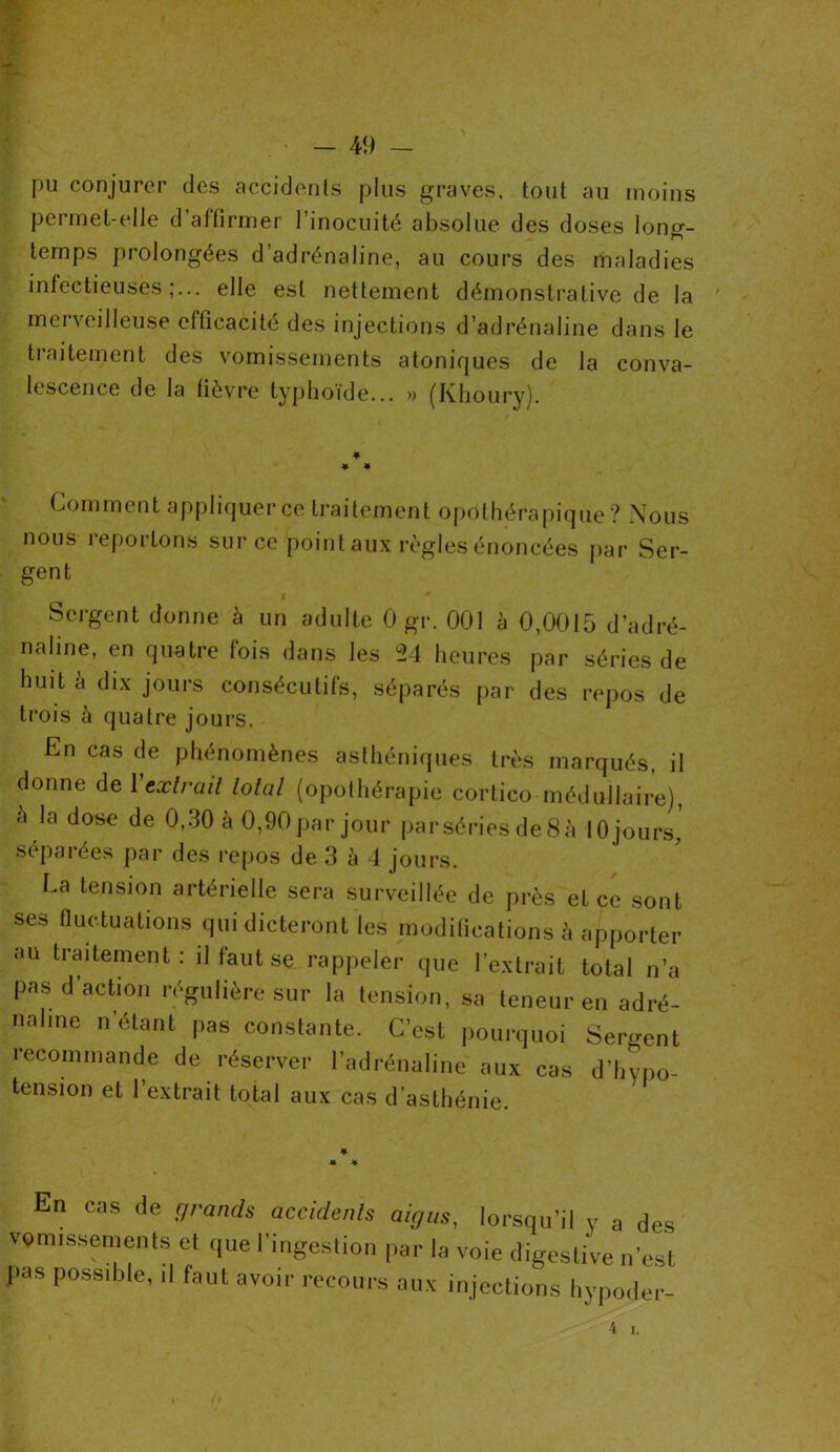 pu conjurer des accidents plus graves, tout au moins permet-elle d’affirmer l’inocuité absolue des doses long- temps prolongées d’adrénaline, au cours des maladies infectieuses;.., elle est nettement démonstrative de la merveilleuse efficacité des injections d’adrénaline dans le traitement des vomissements atoniques de la conva- lescence de la fièvre typhoïde... » (Khoury). ♦ * * Comment appliquer ce traitement opothérapique? Nous nous reportons sur ce point aux règles énoncées par Ser- gent Sergent donne à un adulte 0 gr. 001 à 0,0015 d’adré- naline, en quatre fois dans les °24 heures par séries de huit à dix jours consécutifs, séparés par des repos de trois à quatre jours. En cas de phénomènes asthéniques très marqués, il donne de 1 extrait total (opothérapie cortico médullaire), à la dose de 0,30 à 0,90 par jour parsériesde8à 10 jours,’ séparées par des repos de 3 à 4 jours. La tension artérielle sera surveillée de près et ce sont ses fluctuations qui dicteront les modifications à apporter au traitement: il laut se rappeler que l'extrait total n’a pas d'action régulière sur la tension, sa teneur en adré- naline n’étant pas constante. C’est pourquoi Sergent recommande de réserver l’adrénaline aux cas d’hypo- tension et l’extrait total aux cas d'asthénie. En cas de grands accidents aigus, lorsqu’il y a des vomissements et que l'ingestion par la voie digestive n’est pas possible, il faut avoir recours aux injections hypoder-