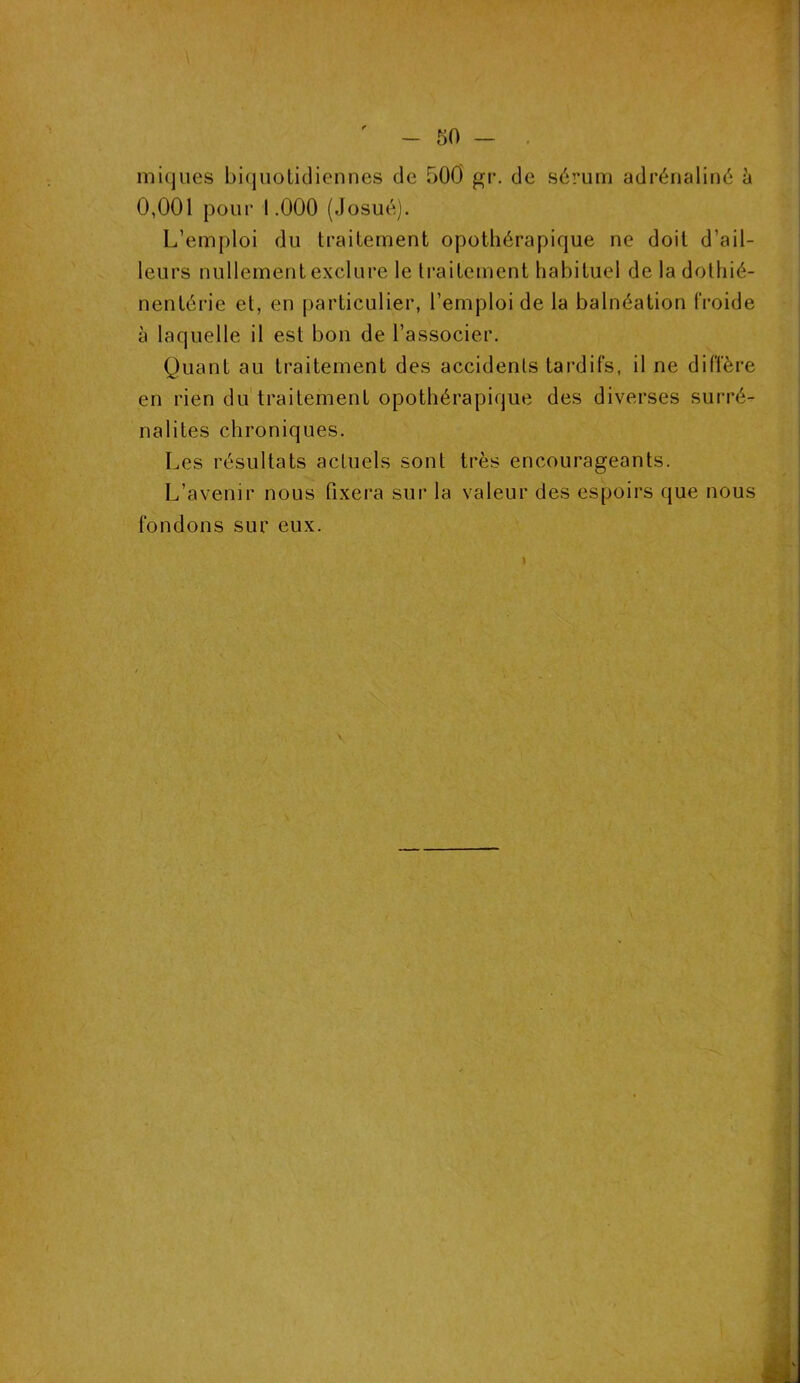 iniques biquotidiennes de 500 gr. de sérum adrénaline à 0,001 pour 1.000 (Josué). L’emploi du traitement opothérapique ne doit d’ail- leurs nullement exclure le traitement habituel de la dothié- nentérie et, en particulier, l’emploi de la balnéation froide à laquelle il est bon de l’associer. Quant au traitement des accidents tardifs, il ne diffère en rien du traitement opothérapique des diverses surré- nalites chroniques. Les résultats actuels sont très encourageants. L’avenir nous fixera sur la valeur des espoirs que nous fondons sur eux.