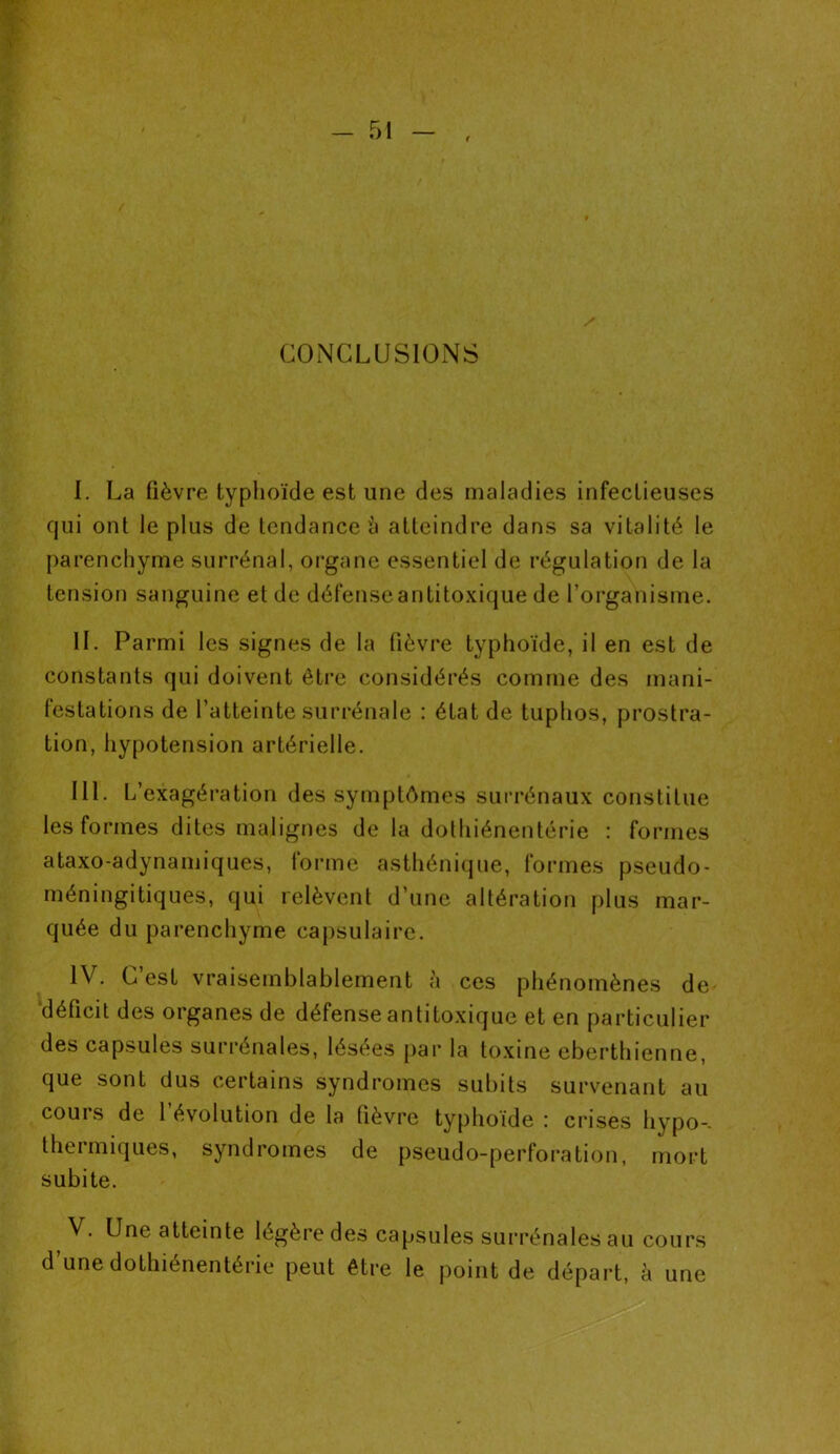 CONCLUSIONS I. La fièvre typhoïde est une des maladies infectieuses qui ont le plus de tendance h atteindre dans sa vitalité le parenchyme surrénal, organe essentiel de régulation de la tension sanguine et de défense antitoxique de l’organisme. IL Parmi les signes de la fièvre typhoïde, il en est de constants qui doivent être considérés comme des mani- festations de l’atteinte surrénale : état de tuphos, prostra- tion, hypotension artérielle. IIL L’exagération des symptômes surrénaux constitue les formes dites malignes de la dothiénentérie : formes ataxo-adynamiques, iorme asthénique, formes pseudo- méningitiques, qui relèvent d’une altération plus mar- quée du parenchyme capsulaire. IV. C’est vraisemblablement à ces phénomènes de déficit des organes de défense antitoxique et en particulier des capsules surrénales, lésées par la toxine eberthienne, que sont dus certains syndromes subits survenant au cours de l’évolution de la fièvre typhoïde : crises hypo-. thermiques, syndromes de pseudo-perforation, mort subite. , V. Une atteinte légère des capsules surrénales au cours d’une dothiénentérie peut être le point de départ, à une