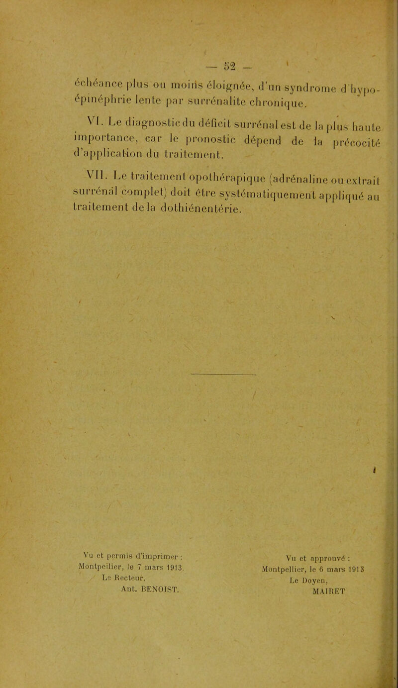 échéance plus ou moins éloignée, d’un synd épinéphrie lente par surrénalite chronique. rouie d’hypo- VI. Le diagnostic du déficit surrénal est de la plus haute importance, car le pronostic dépend de la précocité d’application du traitement. Vil. Le traitement opothérapique (adrénaline ou extrait surrénal complet) doit être systématiquement appliqué au traitement delà dothiénentérie. / Vu et permis d'imprimer : Montpellier, le 7 mars 1913. Vu et approuvé : Montpellier, le 6 mars 1913 Le Doyen, MAIRET Le Recteur, Aut. BENOIST.