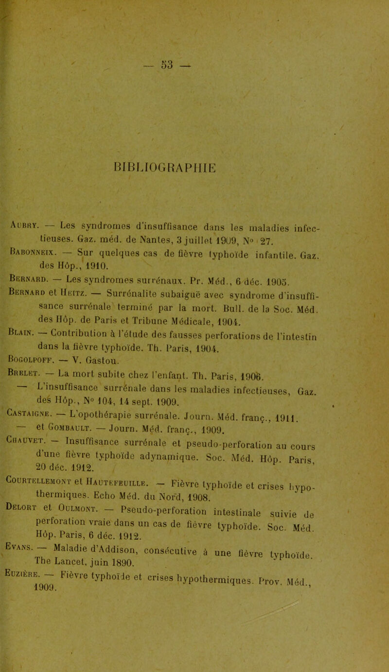 BIBLIOGRAPHIE Aubhy. — Les syndromes d’insuffisance dans les maladies infec- tieuses. Gaz. méd. de Nantes, 3 juillet 19U9, N° « 27. Babonneix. — Sur quelques cas de fièvre typhoïde infantile. Gaz. des Hôp.,' 1910. Bernard. — Les syndromes surrénaux. Pr. Méd., 6 déc. 1905. Bernard et IIeitz. — Surrénalile subaiguë avec syndrome d’insuffi- sance surrénale terminé par la mort. Bull, de la Soc. Méd. des Hôp. de Paris et Tribune Médicale, 1904. Blain. — Contribution à l’étude des fausses perforations de l’intestin dans la fièvre typhoïde. Th. Paris, 1904. Bogûlpoff. V. Gastou. Brelet. — La mort subite chez l’enfant. Th. Paris, 1906. L insuffisance surrénale dans les maladies infectieuses, Gaz. des Hôp., N» 104, 14 sept. t909. Castaigne. — L’opothérapie surrénale. Journ. Méd. franç., 1911. — et Gombault. — Journ. Méd. franç., 1909. Chauvet. - Insuffisance surrénale et pseudo-perforation au cours d’une fièvre typhoïde adynamique. Soc. Méd. Hôp Paris 20 déc. 1912. Courtellemont et Hautefkuille. - Fièvre typhoïde et crises hypo- dermiques. Echo Méd. du Nord, 1908. Delort et Oulmont. — Pseudo-perforation intestinale suivie de perforation vraie dans un cas de fièvre typhoïde. Soc. Méd. Hôp. Paris, 6 déc. 1912. Evans. — Mnlnrh'o .... i «• Th Euzière. — Fièvre typhoïde et crises hy 1909.