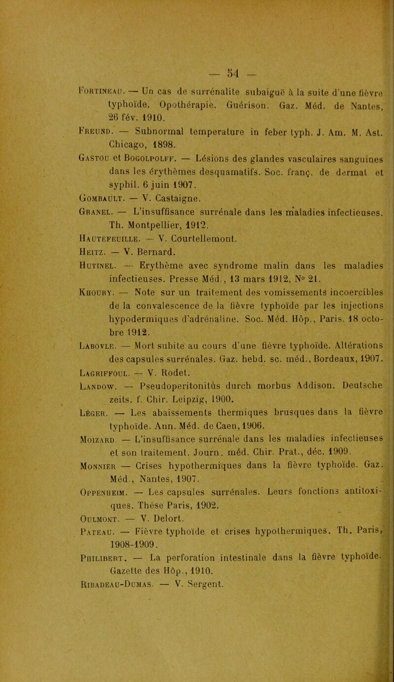 t Fortinëau. — Un cas de surrénalite subaiguë à la suite d’une fièvre typhoïde. Opothérapie. Guérison. Gaz. Méd. de Nantes, 26 fév. 1910. Freund. — Subnormal température in feber typh. J. Am. M. Ast. Chicago, 1898. Gastocj et Bogolpolff. — Lésions des glandes vasculaires sanguines dans les érythèmes desquamatifs. Soc. franç. de dermat et syphil. 6 juin 1907. Gombàult. — V. Castaigne. Granel. — L’insuffisance surrénale dans les maladies infectieuses. Th. Montpellier, 1912. Hautefeuille. — V. Courtellemont. Heitz. — Y. Bernard. Hutinel. — Erythème avec syndrome malin dans les maladies infectieuses. Presse Méd., 13 mars 1912, N° 21. Khoury. — Note sur un traitement des vomissements incoercibles de la convalescence de la fièvre typhoïde par les injections hypodermiques d’adrénaline. Soc. Méd. Hôp., Paris. 18 octo- bre 1912. Labovle. — Mort subite au cours d’une fièvre typhoïde. Altérations des capsules surrénales. Gaz. hebd. sc. méd., Bordeaux, 1907. Lagriffoul. — V. Rodet. Landow. — Pseudoperitonilus durch morbus Addison. Deutsche zeits. f. Chir. Leipzig, 1900. Léger. — Les abaissements thermiques brusques dans la fièvre typhoïde. Ann. Méd. de Caen, 1906. Moizard — L’insuffisance surrénale dans les maladies infectieuses et son traitement. Journ. méd. Chir. Prat., déc. 1909. Monnier — Crises hypothermiques dans la fièvre typhoïde. Gaz. Méd., Nantes, 1907. Oppenueim. — Les capsules surrénales. Leurs fonctions antitoxi- ques. Thèse Paris, 1902. Oulmont. — V. Delort. Pateau. — Fièvre typhoïde et crises hypothermiques. Th. Paris, 1908-1909. PniHBERT. — La perforation intestinale dans la fièvre typhoïde. Gazette des Hôp., 1910. Ribadeau-Dumas. — V. Sergent.