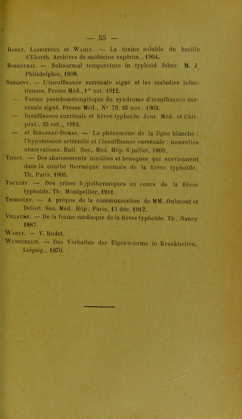 — 58 — Rodet, Lagriffoul et Waiily. — La toxine soluble du bacille d’Eberth. Archives de médecine expérim , 1904. Rosenthal. — Subnormal température in typhoïd feber. M. J Philadelphie, 1898. Sergent. — L'insuffisance surrénale aiguë et les maladies infec- tieuses. Presse Méd.,l°r oct. 1912. — Forme pseudoméningitique du syndrome d’insuffisance sur- rénale aiguë. Presse Méd., N° 79, 25 nov. 1903. — Insuffisance surrénale et fièvre typhoïde. Jour. Méd. et Chir. prat., 25 oct., 1912. — et Ribadeaü-Dumas. — Le phénomène de la ligne blanche : l’hypotension artérielle et l’insuffisance surrénale : nouvelles observations. Bull. Soc. Méd. Hôp. 6 juillet, 1909. Iissot. — Des abaissements insolites et brusques qui surviennent dans la courbe thermique normale de la fièvre typhoïde. Th. Paris, 1905. Touzery. — Des crises hypothermiques au cours de la fièvre typhoïde. Th. Montpellier, 1911. Triboulet. — A propos delà communication de MM. Oulmont et Delort. Soc, Méd. Hôp. Paris, 13 déc. 1912. Villaume. — De la forme cardiaque de la fièvre typhoïde. Th. Nancy 1887. Waiily. — V. Rodet. WuwnERLicn. — Das Verhalten der Elgenwœrme in Krankheiten, Leipzig., 1870.