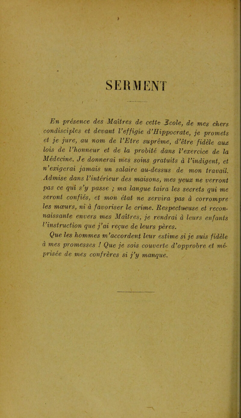 > SERMENT En présence des Maîtres de cette $cole, de mes chers condisciples et devant Veffigie d’Hippocrate, je promets et je jure, au nom de l’Etre suprême, d’être fidèle aux lois de l’honneur et de la probité dans l’exercice de la Médecine. Je donnerai mes soins gratuits à l’indigent, et n exigerai jamais un salaire au-dessus de mon travail. Admise dans l’intérieur des maisons, mes yeux ne verront pas ce qui s’y passe ; ma langue taira les secrets qui me seront confiés, et mon état ne servira pas à corrompre les mœurs, ni a favoriser le crime. Respectueuse et recon- naissante envers mes Maîtres, je rendrai à leurs enfants l’instruction que j’ai reçue de leurs pères. Que les hommes m’accordent leur estime si je suis fidèle à mes promesses ! Que je sois couverte d’opprobre et mè prisée de mes confrères si j’y manque. \