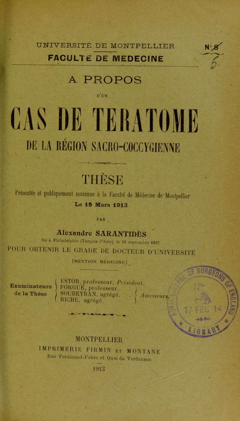 FACULTÉ DE MEDECINE A PROPOS D UN CAS DE TERATOME DE LA RÉGION SACRO-COCCYGIENNE ê- THÈSE Présentée et publiquement soutenue à la Faculté de Médecine de Montpellier Le 16 Mars 1913 PAR , Alexandre SARANTIDÈS N6 à Philadelphie (Turquie d'Asie), le 19 septembre 1887 POLH OBTENIR LE GRADE DE DOCTEUR D’UNIVERSITÉ (mention médecine) . i PSI OR, professeur, Président. Examinateurs FOUGUE, professeur, de la Thèse ) SOUBEYRAN, agrégé RICHE, agrégé. Assesseurs. MONTPELLIER IMPRIMERIE FI RM IN et MONTANE Hue Ferdinand-Fabre, et Quai du Vcrdanson y 4. 'v2ie s h3& Vt