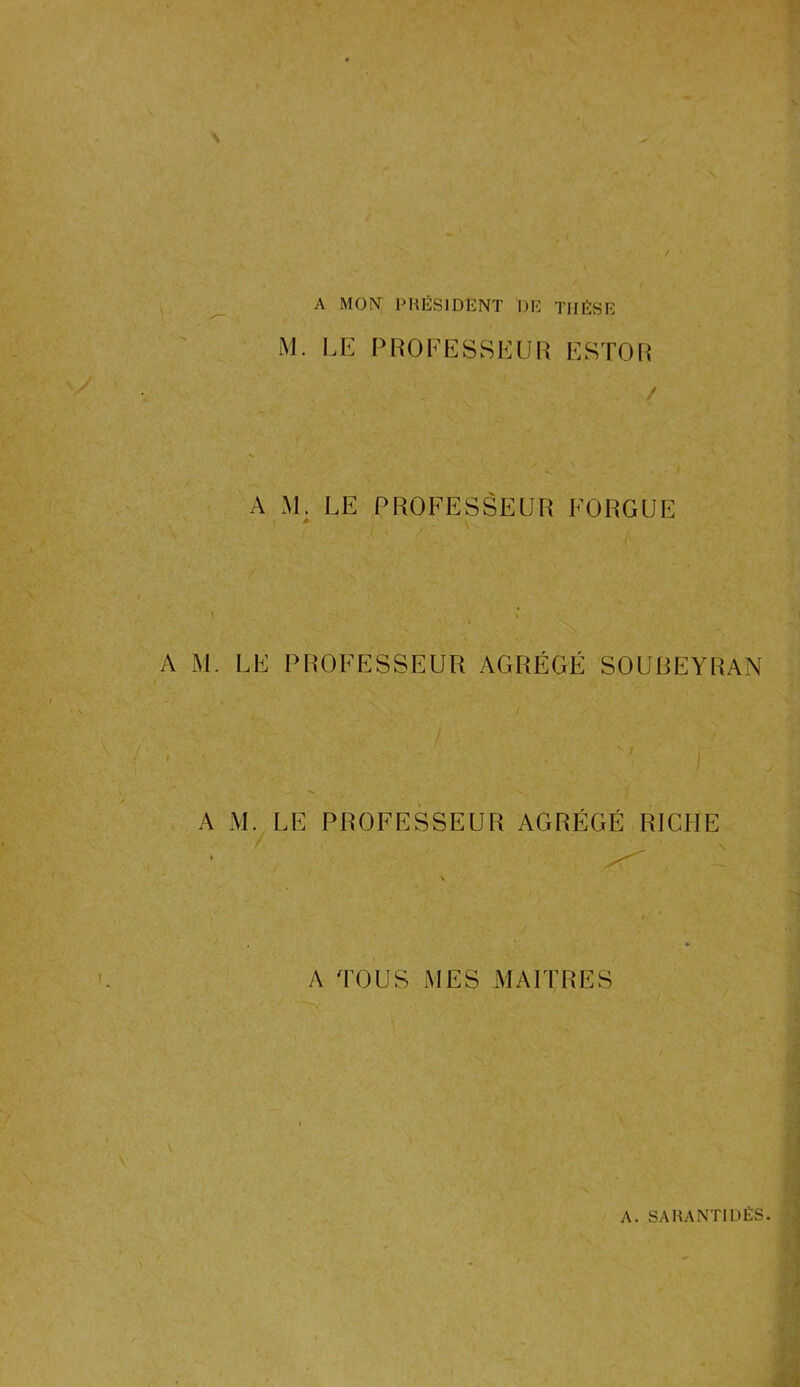 A MON PRÉSIDENT DE THÈSE M. LE PROFESSEUR ESTOR / A M. LE PROFESSEUR FORGUE > V ' J 4 . ' j. \ l » A M. LE PROFESSEUR AGRÉGÉ SOUBEYRAN i ■ ' ■ , . v ' I A M. LE PROFESSEUR AGRÉGÉ RICHE A TOUS MES MAITRES