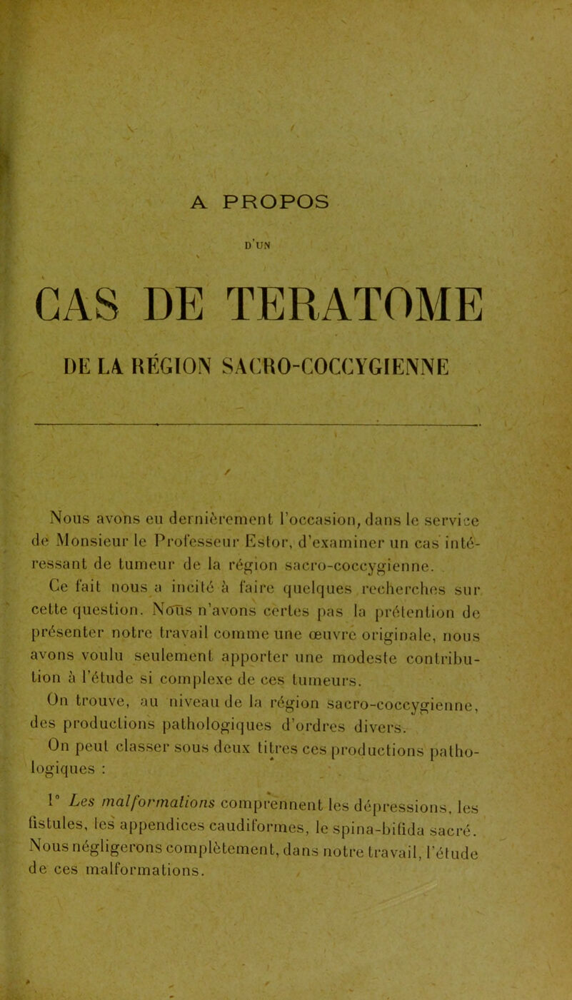 d’un \ s CAS DE TERATOME DE LA RÉGION SACRO-COCCYGIENNE / Nous avons eu dernièrement l’occasion, dans le service de Monsieur le Professeur Estor, d’examiner un cas inté- ressant de tumeur de la région sacro-coccygienne. Ce fait nous a incité à faire quelques recherches sur cette question. Nous n’avons certes pas la prétention de présenter notre travail comme une œuvré originale, nous avons voulu seulement apporter une modeste contribu- tion à l’étude si complexe de ces tumeurs. On trouve, au niveau de la région sacro-coccygienne, des productions pathologiques d’ordres divers. On peut classer sous deux titres ces productions patho- logiques : 1° Les malformations comprennent les dépressions, les fistules, les appendices caudiformes, le spina-bifida sacré. Nous négligerons complètement, dans notre travail, l’étude de ces malformations.