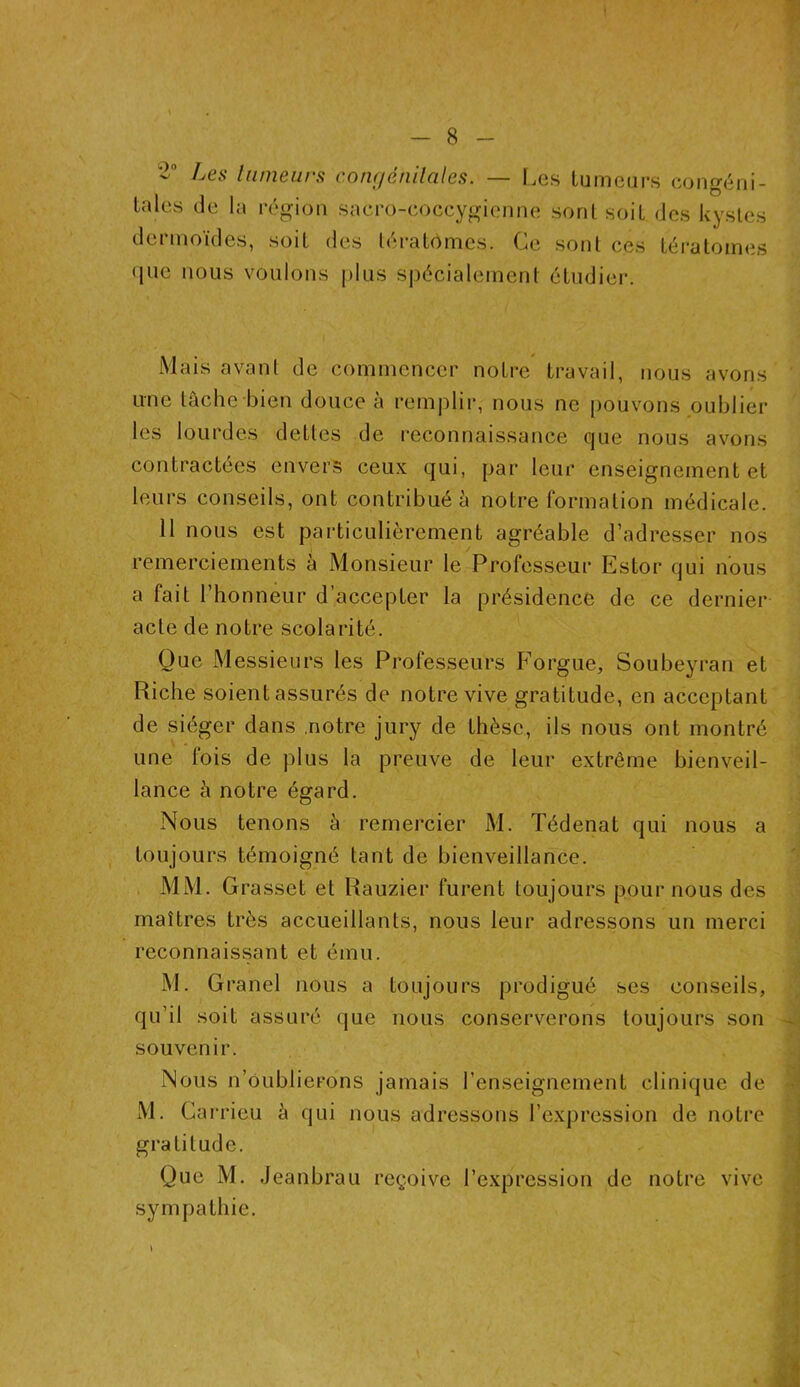 ^es tumeurs conc/éhilales. — Les tumeurs congéni- tales de la région sacro-coccygienne sont soit des kystes dermoïdes, soit des tératomes. Ce sont ces tératomes que nous voulons plus spécialement étudier. Mais avant de commencer notre travail, nous avons une tâche bien douce à remplir, nous ne pouvons oublier les lourdes dettes de reconnaissance que nous avons contractées envers ceux qui, par leur enseignement et leurs conseils, ont contribué à notre formation médicale. 11 nous est particulièrement agréable d’adresser nos remerciements à Monsieur le Professeur Estor qui nous a fait l’honneur d’accepter la présidence de ce dernier acte de notre scolarité. Que Messieurs les Professeurs Forgue, Soubeyran et Riche soient assurés de notre vive gratitude, en acceptant de siéger dans .notre jury de thèse, ils nous ont montré une lois de plus la preuve de leur extrême bienveil- lance à notre égard. Nous tenons à remercier M. Tédenat qui nous a toujours témoigné tant de bienveillance. MM. Grasset et Rauzier furent toujours pour nous des maîtres très accueillants, nous leur adressons un merci reconnaissant et ému. M. Grand nous a toujours prodigué ses conseils, qu’il soit assuré que nous conserverons toujours son souvenir. Nous n’oublierons jamais l’enseignement clinique de M. Garrieu à qui nous adressons l’expression de notre gratitude. Que M. Jeanbrau reçoive l’expression de notre vive sympathie.