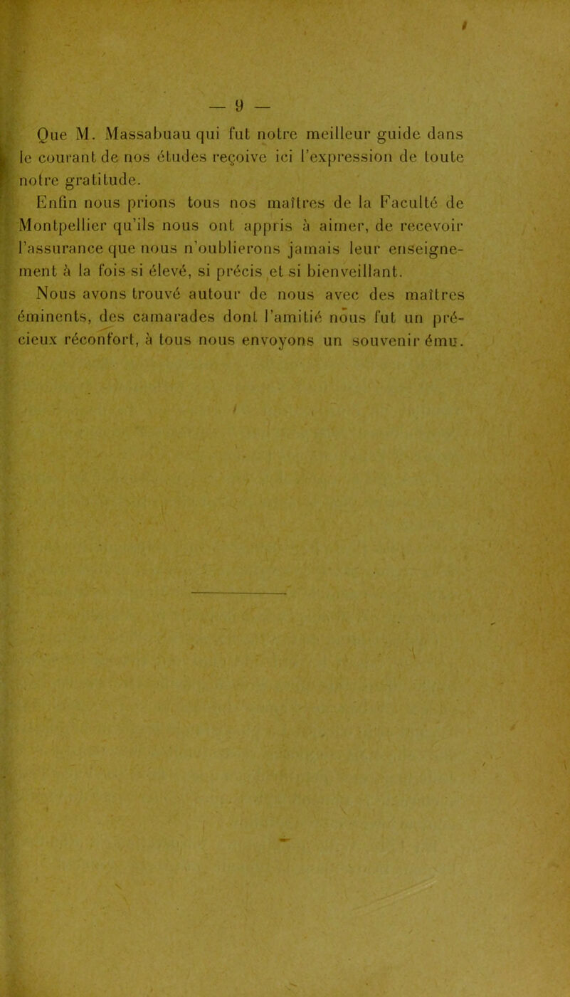 — 9 — Que M. Massabuau qui fut notre meilleur guide dans le courant de nos études reçoive ici l’expression de toute notre gratitude. Enfin nous prions tous nos maîtres de la Faculté de Montpellier qu’ils nous ont appris à aimer, de recevoir l’assurance que nous n’oublierons jamais leur enseigne- ment à la fois si élevé, si précis et si bienveillant. Nous avons trouvé autour de nous avec des maîtres éminents, des camarades dont l’amitié nous fut un pré- cieux réconfort, à tous nous envoyons un souvenir ému.