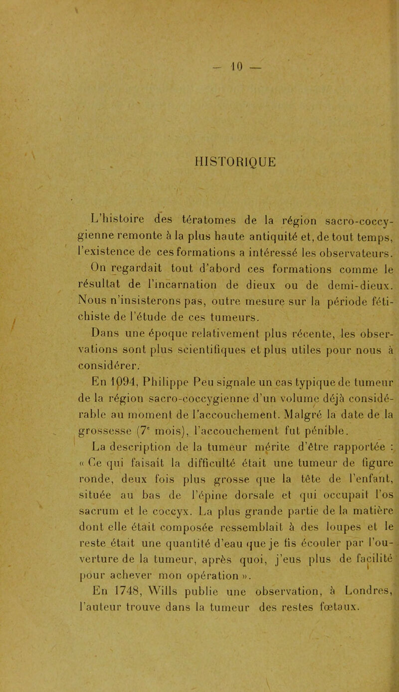 HISTORIQUE L’histoire des tératomes de la région sacro-coccy- gienne remonte à la plus haute antiquité et, de tout temps, l’existence de ces formations a intéressé les observateurs. On regardait tout d’abord ces formations comme le résultat de l’incarnation de dieux ou de demi-dieux. Nous n’insisterons pas, outre mesure sur la période féti- chiste de l’étude de ces tumeurs. Dans une époque relativement plus récente, les obser- vations sont plus scientifiques et plus utiles pour nous à considérer. En 1094, Philippe Peu signale un cas typique de tumeur de la région sacro-coccygienne d'un volume déjà considé- rable au moment de l'accouchement. Malgré la date de la grossesse (7e mois), l’accouchement fut pénible. La description de la tumeur mérite d’être rapportée : « Ce qui faisait la difficulté était une tumeur de figure ronde, deux fois plus grosse que la tête de l’enfant, située au bas de l’épine dorsale et qui occupait l’os sacrum et le coccyx. La plus grande partie de la matière dont elle était composée ressemblait à des loupes et le reste était une quantité d’eau que je fis écouler par l’ou- verture de la tumeur, après quoi, j’eus plus de facilité pour achever mon opération». En 1748, Wills publie une observation, à Londres, l’auteur trouve dans la tumeur des restes fœtaux.