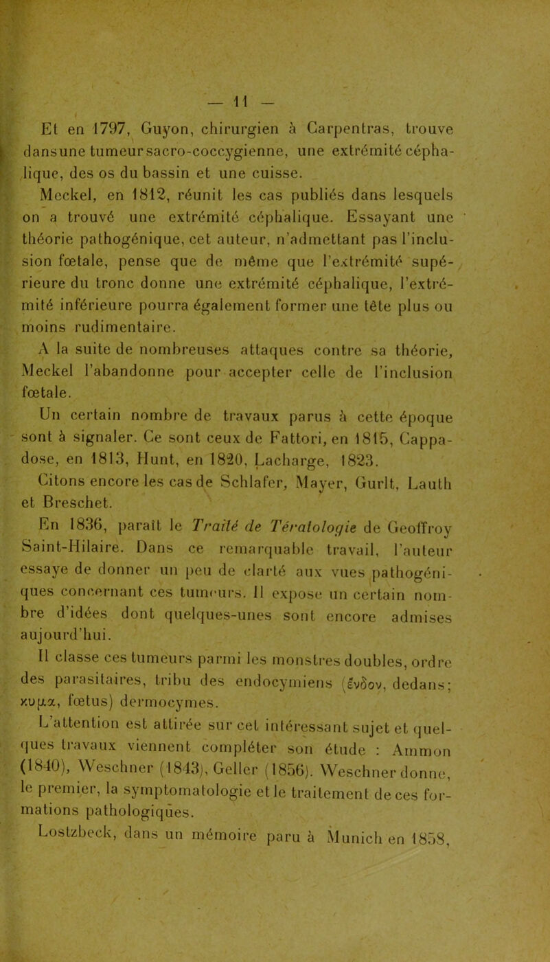 El en 1797, Guyon, chirurgien à Garpentras, trouve dansune tumeur sacro-coccygienne, une extrémité cépha- lique, des os du bassin et une cuisse. Meckel, en 1812, réunit les cas publiés dans lesquels on a trouvé une extrémité céphalique. Essayant une théorie palhogénique, cet auteur, n’admettant pas l’inclu- sion fœtale, pense que de même que l’extrémité supé- rieure du tronc donne une extrémité céphalique, l’extré- mité inférieure pourra également former une tête plus ou moins rudimentaire. A la suite de nombreuses attaques contre sa théorie, Meckel l’abandonne pour accepter celle de l’inclusion fœtale. Un certain nombre de travaux parus à cette époque sont à signaler. Ce sont ceux de Fattori, en 1815, Cappa- dose, en 1813, Hunt, en 1820, Lacharge, 1823. Citons encore les cas de Schlafer, Mayer, Gurlt, Lauth et Breschet. En 1836, paraît le Traité de Tératologie de Geoffroy Saint-Hilaire. Dans ce remarquable travail, l’auteur essaye de donner un peu de clarté aux vues pathogéni- ques concernant ces tumeurs. 11 expose un certain nom- bre d idées dont quelques-unes sont encore admises aujourd’hui. Il classe ces tumeurs parmi les monstres doubles, ordre des parasitaires, tribu des endocymiens (evôov, dedans; xuga, fœtus) dermocymes. L attention est attirée sur cet intéressant sujet et quel- ques travaux viennent compléter son étude : Ammon (1810), Weschner ( 1843), Geller (1856). Weschner donne, le piemier, la symptomatologie et le traitement de ces for- mations pathologiques. Lostzbeck, dans un mémoire paru à Munich en 1858,