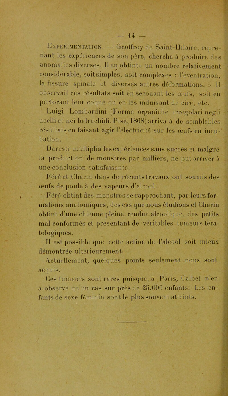 Expérimentation. — Geoffroy de Saint-Hilaire, repre- nant les expériences de son père, chercha à produire des anomalies diverses. Ilenobtint« un nombre relativement * considérable, soitsimples, soit complexes : l’éventration, la fissure spinale et diverses autres déformations. » 11 observait ces résultats soit en secouant les œufs, soit en perforant leur coque ou en les induisant de cire, etc. Luigi Lombardini (Forme organiche irregolari negli ucelli et nei batrachidi. Pise, 1868) arriva à de semblables résultats en faisant agir l’électricité sur les œufs en incu-' bation. Dareste multiplia les expériences sans succès et malgré la production de monstres par milliers, ne put arriver à une conclusion satisfaisante. Féréet Charin dans de récents travaux ont soumis des œufs de poule h des vapeurs d’alcool. Féré obtint des monstres se rapprochant, par leurs for- mations anatomiques, des cas que nous étudions et Charin obtint d’une chienne pleine rendue alcoolique, des petits mal conformés et présentant de véritables tumeurs téra- tologiques. Il est possible que cette action de l’alcool soit mieux démontrée ultérieurement. Actuellement, quelques points seulement nous sont acquis. Ces tumeurs sont rares puisque, à Paris, Calbet n’en a observé qu’un cas sur près de 25.000 enfants. Les en- fants de sexe féminin sont le plus souvent atteints.