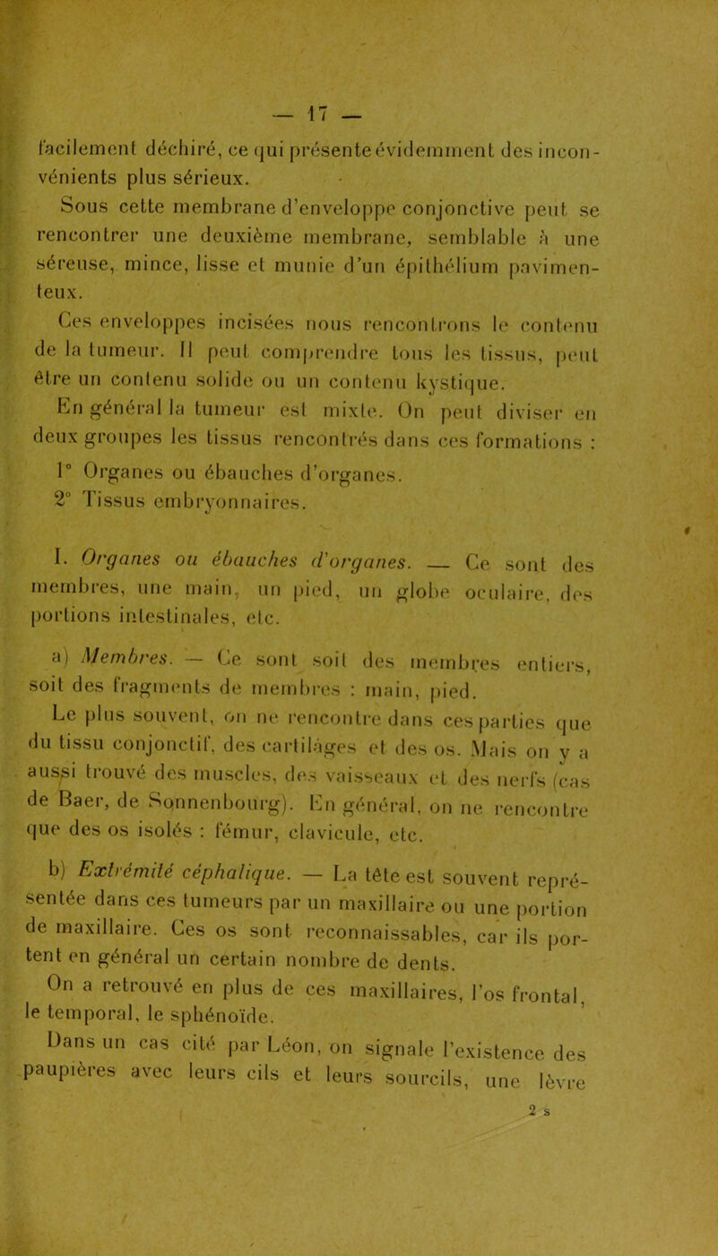 facilement déchiré, ce qui présente évidemment des incon- vénients plus sérieux. Sous cette membrane d’enveloppe conjonctive peut se rencontrer une deuxième membrane, semblable à une séreuse, mince, lisse et munie d’un épithélium pavimen- teux. Ces enveloppes incisées nous rencontrons le contenu de la tumeur. Il peut comprendre tous les tissus, peut être un contenu solide ou un contenu kystique. En général la tumeur est mixte. On peut diviser en deux groupes les tissus rencontrés dans ces formations : 1° Organes ou ébauches d’organes. 2° Tissus embryonnaires. I. Organes ou ébauches d'organes. Ce sont des membres, une main, un pied, un globe oculaire, des portions intestinales, etc. a) Membres. — Ce sont soit des membres entiers, soit des fragments de membres : main, pied. Le plus souvent, on ne rencontre dans ces parties que du tissu conjonctif, des cartilages et des os. Mais on y a aussi trouvé des muscles, des vaisseaux et des nerfs (cas de Baer, de Sqnnenbourg). En général, on ne rencontre que des os isolés : fémur, clavicule, etc. b) Extrémité céphalique. — La tête est souvent repré- sentée dans ces tumeurs par un maxillaire ou une portion de maxillaire. Ces os sont reconnaissables, car ils por- tent en général un certain nombre de dents. On a retrouvé en plus de ces maxillaires, l’os frontal, le temporal, le sphénoïde. Dans un cas cité par Léon, on signale l’existence des paupières avec leurs cils et leurs sourcils, une lèvre 2 s 0