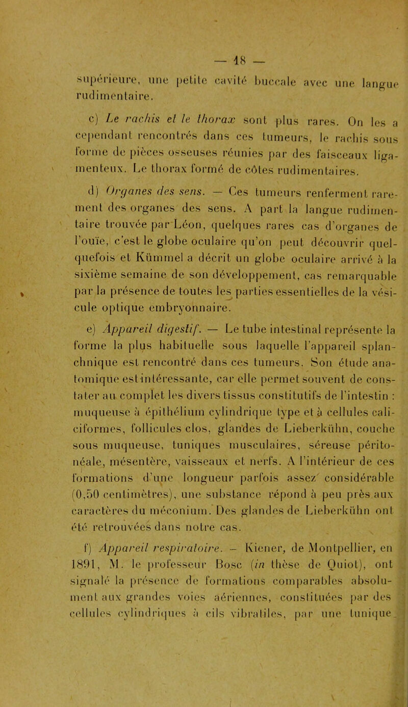 » supérieure, une petite cavité buccale avec une langue rudimentaire. c) Le rachis el le lborax sont plus rares. On les a cependant rencontrés dans ces tumeurs, le rachis sous forme de pièces osseuses réunies par des faisceaux liga- menteux. Le thorax formé de côtes rudimentaires. d) Organes des sens. — Ces tumeurs renferment rare- ment des organes des sens. A part la langue rudimen- taire trouvée par Léon, quelques rares cas d’organes de l’ouïe, c’est le globe oculaire qu’on peut découvrir quel- quefois et Kümmel a décrit un globe oculaire arrivé à la sixième semaine de son développement, cas remarquable par la présence de toutes les parties essentielles de la vési- cule optique embryonnaire. e) Appareil digestif. — Le tube intestinal représente la forme la plus habituelle sous laquelle l’appareil splan- chnique est rencontré dans ces tumeurs. Son étude ana- tomique est-intéressante, car elle permet souvent de cons- tater au complet les divers tissus constitutifs de l’intestin : muqueuse à épithélium cylindrique type et à cellules cali- ciformes, follicules clos, glandes de Lieberkühn, couche sous muqueuse, tuniques musculaires, séreuse périto- néale, mésentère, vaisseaux et nerfs. A l’intérieur de ces formations d’une longueur parfois assez considérable (0,50 centimètres), une substance répond à peu près aux caractères du méconium. Des glandes de Lieberkühn ont été retrouvées dans notre cas. f) Appareil respiratoire. - Kiener, de Montpellier, en 1891, M. le professeur B o.sc (in thèse de Ouiot), ont signalé la présence de formations comparables absolu- ment aux grandes voies aériennes, constituées par des cellules cylindriques à cils vibraliles, par une tunique