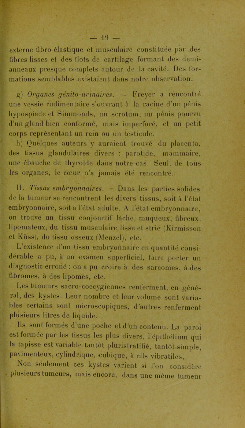 externe fibro élastique et musculaire constituée par des fibres lisses et des îlots de cartilage formant des demi- anneaux presque complets autour de la cavité. Des for- mations semblables existaient dans notre observation. g) Organes génito-urinaires. — Freyer a rencontré une vessie rudimentaire s’ouvrant à la racine d’un pénis hypospiade et Simmonds, un scrotum, un pénis pourvu d’un gland bien conformé, mais imperforé, et un petit corps représentant un rein ou un testicule. h) Quelques auteurs y auraient trouvé du placenta, des tissus glandulaires divers : parotide, mammaire, une ébauche de thyroïde dans notre cas. Seul, de tous les organes, le cœur n’a jamais été rencontré. II. Tissus embryonnaires. — Dans les parties solides de la tumeur se rencontrent les divers tissus, soit à l’état embryonnaire, soit à l’état adulte. A l étal embryonnaire, on trouve un tissu conjonctif lâche, muqueux, fibreux, lipomateux, du tissu musculaire lisse et strié (Ivirmisson et Küss), du tissu osseux (Menzel), etc. L’existence d’un tissu embryonnaire en quantité, consi- dérable a pu, à un examen superficiel, faire porter un diagnostic erroné : on a pu croire h des sarcomes, à des fibromes, à des lipomes, etc. Les tumeurs sacro-coccygiennes renferment, en géné- ral, des kystes. Leur nombre et leur volume sont varia- bles certains sont microscopiques, d’autres renferment plusieurs litres de liquide. Ils sont formés d’une poche et d'un contenu. La paroi est formée par les tissus les plus divers, l’épithélium qui la tapisse est variable tantôt pluristratifié, tantôt simple, pavimenteux, cylindrique, cubique, à cils vibratiles, Non seulement ces kystes varient si l’on considère plusieurs tumeurs, mais encore, dans une même tumeur