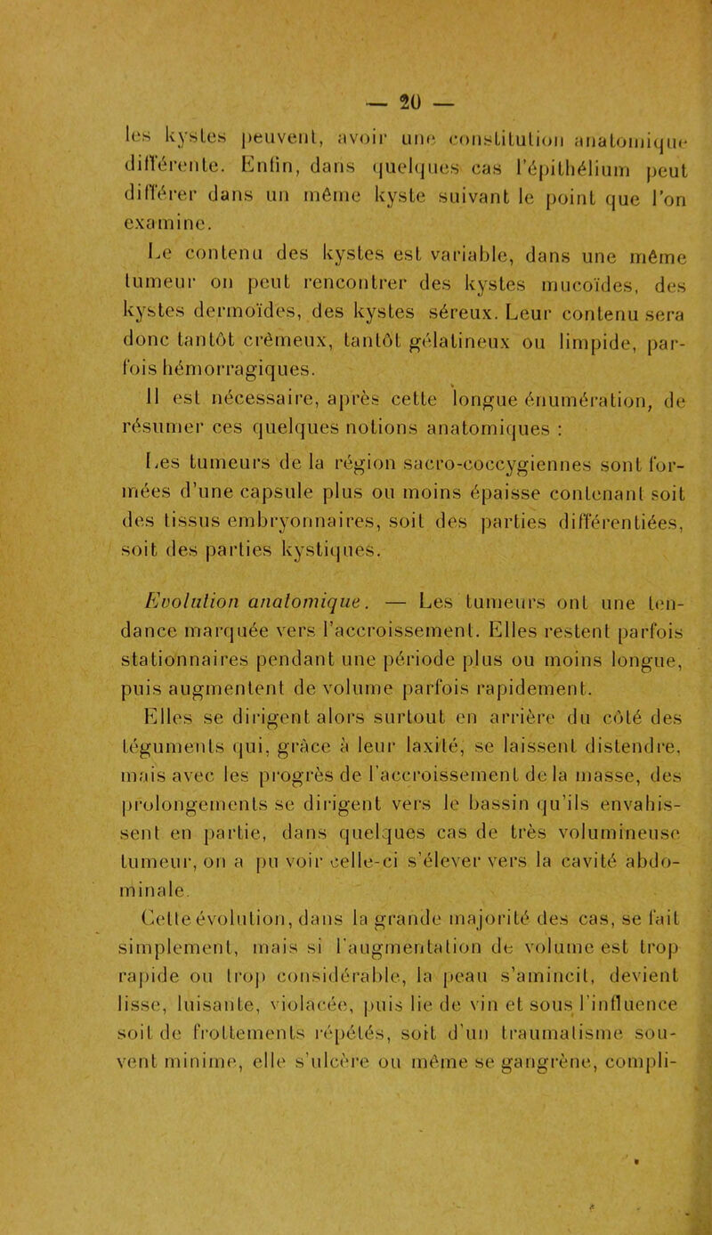 les kystes peuvent, avoir une constitution anatomique différente. Enfin, clans quelques cas l’épithélium peut différer clans un même kyste suivant le point que l’on examine. Le contenu des kystes est variable, dans une même tumeur on peut rencontrer des kystes mucoïdes, des kystes dermoïdes, des kystes séreux. Leur contenu sera donc tantôt crémeux, tantôt gélatineux ou limpide, par- fois hémorragiques. Il est nécessaire, après cette longue énumération, de résumer ces quelques notions anatomiques : Les tumeurs de la région sacro-eoccygiennes sont for- mées d’une capsule plus ou moins épaisse contenant soit des tissus embryonnaires, soit des parties différentiées, soit des parties kystiques. Evolution anatomique. — Les tumeurs ont une ten- dance marquée vers l’accroissement. Elles restent parfois stationnaires pendant une période plus ou moins longue, puis augmentent de volume parfois rapidement. Elles se dirigent alors surtout en arrière du côté des téguments qui, grâce à leur laxité, se laissent distendre, mais avec les progrès de l’accroissement de la niasse, des prolongements se dirigent vers le bassin qu'ils envahis- sent en partie, dans quelques cas de très volumineuse tumeur, on a pu voir celle-ci s’élever vers la cavité abdo- minale. Cetleévolution, dans la grande majorité des cas, se fait simplement, mais si l’augmentation de volume est trop rapide ou trop considérable, la peau s’amincit, devient lisse, luisante, violacée, puis lie de vin et sous l’influence soit de frottements répétés, soit d’un traumatisme sou- vent minime, elle s’ulcère ou même se gangrène, compli-