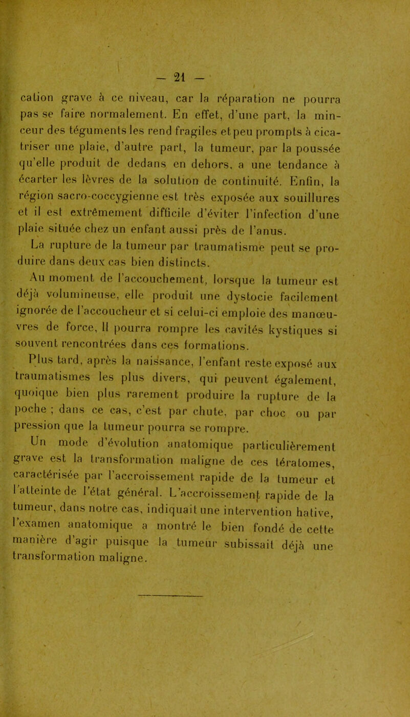 cation grave à ce niveau, car la réparation ne pourra pas se faire normalement. En effet, d’une part, la min- . ceur des téguments les rend fragiles et peu prompts à cica- triser une plaie, d’autre part, la tumeur, par la poussée qu’elle produit de dedans en dehors, a une tendance à écarter les lèvres de la solution de continuité. Enfin, la région sacro-coccygienne est très exposée aux souillures et il est extrêmement difficile d’éviter l’infection d’une plaie située chez un enfant aussi près de l’anus. La rupture de la tumeur par traumatisme peut se pro- duire dans deux cas bien distincts. Au moment de l’accouchement, lorsque la tumeur est déjà volumineuse, elle produit une dystocie facilement ignorée de 1 accoucheur et si celui-ci emploie des manœu- vres de force, 11 pourra rompre les cavités kystiques si souvent rencontrées dans ces formations. Plus tard, après la naissance, l’enfant reste exposé aux traumatismes les plus divers, qui peuvent également, quoique bien plus rarement produire la rupture de la poche ; dans ce cas, c’est par chute, par choc ou par pression que la tumeur pourra se rompre. Un mode d’évolution anatomique particulièrement grave est la transformation maligne de ces tératomes, caractérisée par l’accroissement rapide de la tumeur et l’atteinte de l’état général. L’accroissement rapide de la tumeur, dans notre cas, indiquait une intervention hâtive, l’examen anatomique a montré le bien fondé de cette manière d’agir puisque la tumeur subissait déjà une transformation maligne.