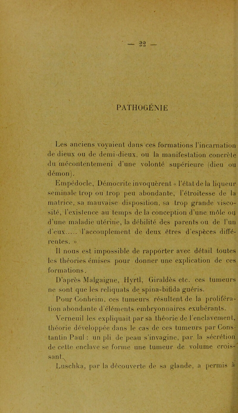 PATHOGÉNIE Les anciens voyaient dans ces formations l’incarnation > « de dieux ou de demi-dieux, ou la manifestation concrète du mécontentemeni d’une volonté supérieure (dieu ou démon). Empédocle, Démocrite invoquèrent a l’état de la liqueur séminale trop ou trop péri abondante, l’étroitesse de la matrice, sa mauvaise disposition, sa trop grande visco- sité, l’existence au temps delà conception d’une môle ou d’une maladie utérine, la débilité des parents ou de l’un d’eux l’accouplement de deux êtres d’espèces diffé- rentes. » Il nous est impossible de rapporter avec détail toutes les théories émises pour donner une explication de ces formations. D’après Malgaigne, Hyrtl, Giraldès etc. ces tumeurs ne sont que les reliquats de spina-bifida guéris. Pour Conheim, ces tumeurs résultent de la proliféra- tion abondante d’éléments embryonnaires exubérants. Verneuil les expliquait par sa théorie de l'enclavement, théorie développée dans le cas de ces tumeurs par Cons- tantin Paul : un pli de peau s’invagine, par la sécrétion de cette enclave se forme une tumeur de volume crois-' sant. \ Luschka, par la découverte de sa glande, a permis à