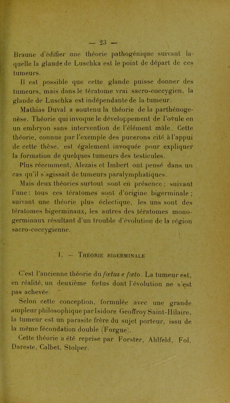 Braune d’édifier une théorie pathogénique suivant la- quelle la glande de Luschka est le point de départ de ces tumeurs. Il est possible que cette glande puisse donner des tumeurs, mais dans le tératome vrai sacro-coccygien, la glande de Luschka est indépendante de la tumeur. Mathias Duval a soutenu la théorie de la parthénoge- nèse. Théorie qui invoque le développement de l’oŸule en un embryon sans intervention de l’élément mâle. Cette théorie, connue par l’exemple des pucerons cité à l’appui de cette thèse, est également invoquée pour expliquer la formation de quelques tumeurs des testicules. Plus récemment, Alezais et Imbert ont pensé dans un cas qu’il s'agissait de tumeurs paralymphatiques. Mais deux théories surtout sont en présence; suivant l’une: tous ces tératomes sont d’origine bigerminale ; suivant une théorie plus éclectique, les uns sont des tératomes bigerminaux, les autres des tératomes mono- germinaux résultant d’un trouble d’évolution de la région sacro-coccygienne. I. — Théorie bigerminale C’est l’ancienne théorie du fœtus e fœlo. La tumeur est, en réalité, un deuxième fœtus dont l’évolution ne s’est pas achevée. ‘ Selon cette conception, formulée avec une grande ampleur philosophique par Isidore Geoffroy Saint-IIilaire, 1 t/ la tumeur est un parasite frère du sujet porteur, issu de la même fécondation double (ForgueL Cette théorie a été reprise par Forster, Ahlfeld, Fol, Dareste, Calbet, Stolper.