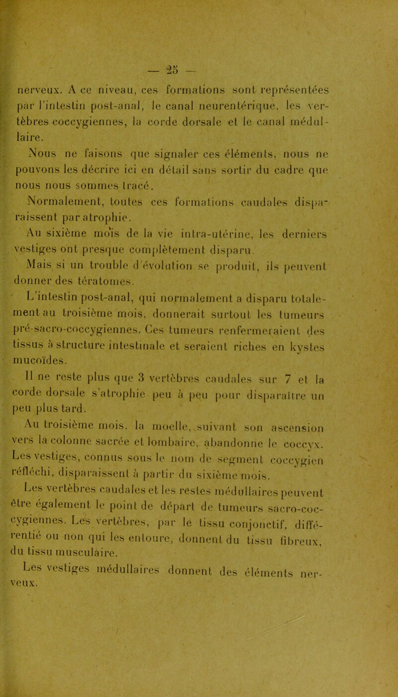 — 35 - nerveux. A ce niveau, ces formations sont représentées par l'intestin post-anal, le canal neurentérique, les ver- tèbres coccygiennes, la corde dorsale et le canal médul- laire. Nous ne faisons que signaler ces éléments, nous ne pouvons les décrire ici en détail sans sortir du cadre que nous nous sommes tracé. Normalement, toutes ces formations caudales dispa- raissent par atrophie. Au sixième mo'is de la vie intra-utérine, les derniers vestiges ont presque complètement disparu. Mais si un trouble d évolution se produit, ils peuvent donner des tératomes. L intestin post-anal, qui normalement a disparu totale- ment au troisième mois, donnerait surtout les tumeurs pré-sacro-coccygiennes. Ces tumeurs renfermeraient des tissus à structure intestinale et seraient riches en kystes mucoïdes. 11 ne reste plus que 3 vertèbres caudales sur 7 et la corde dorsale s atrophie peu à peu pour disparaître un peu plus tard. Au troisième mois, la moelle, suivant son ascension vers la colonne sacrée et lombaire, abandonne le coccyx. Les vestiges, connus sous le nom de segment coccygien réfléchi, disparaissent à partir du sixième mois. Les vertébrés caudales et les restes médullaires peuvent être également le point de départ de tumeurs sacro-coc- cygiennes. Les vertèbres, par rentie ou non qui les entoure, du tissu musculaire. le tissu conjonctif, difïé- donnent du tissu fibreux, Les vestiges médullaires donnent des éléments nei veux.