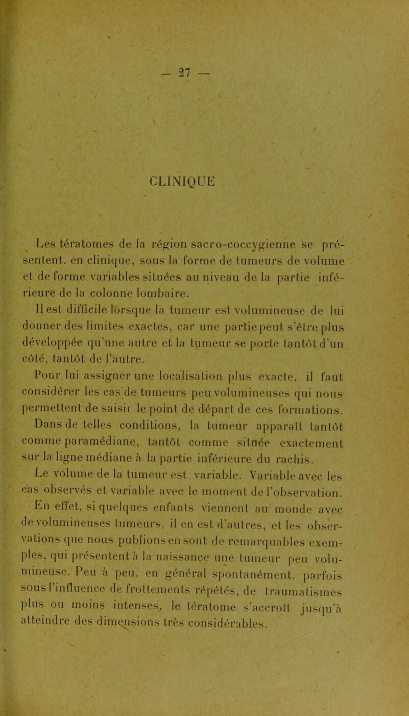 CLINIQUE Les tératomes de la région sacro-coccygienne se pré- sentent. en clinique, sous la forme de tumeurs de volume et déformé variables situées au niveau de la partie infé- rieure de la colonne lombaire. 11 est difficile lorsque la tumeur est volumineuse de lui donner des limites exactes, car une partie peut s’être plus développée qu’une autre et la tumeur se porte tantôt d’un côté, tantôt de l’autre. four lui assigner une localisation plus exacte, il faut considérer les cas de tumeurs peu volumineuses qui nous permettent de saisir le point de départ de ces formations. Dans de telles conditions, la tumeur apparaît tantôt comme paramédiane, tantôt comme située exactement sur la ligne médiane à la partie inférieure du rachis. Le volume de la tumeur est variable. Variable avec les cas observés et variable avec le moment de l’observation En efïet, si quelques enfants viennent au monde avec de volumineuses tumeurs, il en est d’autres, et les obser- vations que nous publions en sont de remarquables exem- ples, qui piesententa la naissance une tumeur peu volu- mineuse. Peu à peu, en général spontanément, parfois sous l’influence de frottements répétés, de traumatismes plus ou moins intenses, le tératome s’accroît jusqu’à atteindre des dimensions très considérables.