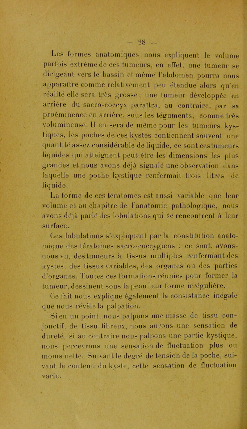 Les formes anatomiques nous expliquent le volume parfois extrême de ces tumeurs, en effet, une tumeur se dirigeant vers le bassin et même l’abdomen pourra nous apparaître comme relativement peu étendue alors qu’en réalité elle sera très grosse; une tumeur développée en arrière du sacro-coccyx paraîtra, au contraire, par sa proéminence en arrière, sous les téguments, comme très volumineuse. 11 en sera de même pour les tumeurs kys- tiques, les poches de ces kystes contiennent souvent une quantité assez considérable de liquide, ce sont ces tumeurs liquides qui atteignent peut-être les dimensions les plus grandes et nous avons déjà signalé une observation dans laquelle une poche kystique renfermait trois litres de liquide. La forme de ces tératomes est aussi variable que leur volume et au chapitre de l’anatomie pathologique, nous avons déjà parlé des lobulations qui se rencontrent à leur surface. Ces lobulations s’expliquent par la constitution anato- mique des tératomes sacro-coccygiens : ce sont, avons- nous vu, des tumeurs à tissus multiples renfermant des kystes, des tissus variables, des organes ou des parties d’organes. Toutes ces formations réunies pour former la tumeur, dessinent sous la peau leur forme irrégulière. Ce fait nous explique également la consistance inégale que nous révèle la palpation. Sien un point, nous palpons une masse de tissu con- jonctif, de tissu fibreux, nous aurons une sensation de dureté, si au contraire nous palpons une partie kystique, nous percevrons une sensation de fluctuation plus ou moins nette. Suivant le degré de tension de la poche, sui- vant le contenu du kyste, cette sensation de fluctuation varie.
