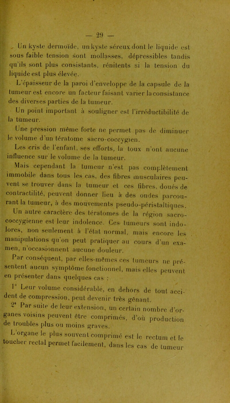 Un kyste dermoïde, un kyste séreux (font le liquide est sous faible tension sont mollasses, dépressibles tandis qu’ils sont plus consistants, rénitents si la tension du liquide est plus élevée. L’épaisseur de la paroi d’enveloppe de la capsule de la tumeur est encore un facteur faisant varier la consistance des diverses parties de la tumeur. Un point important à souligner esl l’irréductibilité de la tumeur. Une pression même forte ne permet pas de diminuer le volume d’un tératome sacro-coccygien. Les ciis de 1 enfant, ses efforts, la toux n’ont aucune influence sur le volume de la tumeur. Mais cependant la tumeur n’est pas complètement immobile dans tous les cas, des fibres musculaires peu- vent se trouver dans la tumeur et ces fibres, doués de contractilité, peuvent donner lieu à des ondes parcou- rant la tumeur, à des mouvements pseudo-péristaltiques. Un autre caractère des tératomes de la région sacro- coccygienne est leur indolence. Ces tumeurs sont indo- lores, non seulement à l’état normal, mais encore les manipulations qu’on peut pratiquer au cours d’un exa- men, n occasionnent aucune douleur. Par conséquent, par elles-mêmes ces tumeurs ne pré- sentent aucun symptôme fonctionnel, mais elles peuvent en présenter dans quelques cas : 1 Leur volume considérable, en dehors de tout acci- dent de compression, peut devenir très gênant. 2‘ Par suile de leui' extension, un certain nombre d’or- ganes voisins peuvent être comprimés, d’où production de troubles plus ou moins graves. L’organe le plus souvent comprimé esl le rectum et le toucher rectal permet facilement, dans les cas de tumeur
