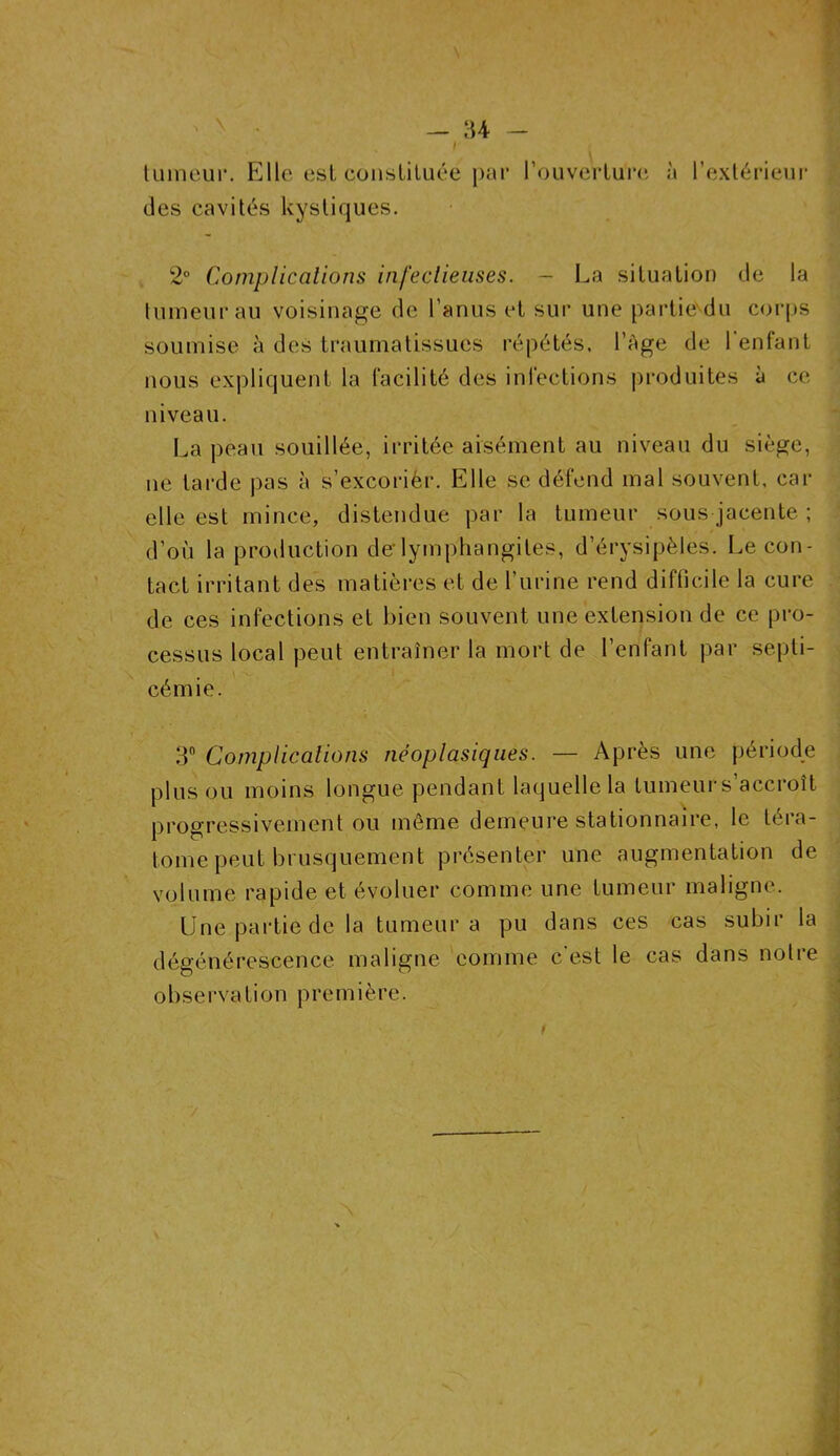 tumeur. Elle est constituée par l'ouverture des cavités kystiques. à l’extérieur 2° Complications infectieuses. - La situation de la tumeur au voisinage de l’anus et sur une partie du corps soumise à des traumatissucs répétés. l’Age de l’enfant nous expliquent la facilité des infections produites à ce niveau. La peau souillée, irritée aisément au niveau du siège, ne tarde pas à s’excorièr. Elle se défend mal souvent, car elle est mince, distendue par la tumeur sous jacente ; d’où la production derlymphangites, d’érysipèles. Le con- tact irritant des matières et de l’urine rend difficile la cure de ces infections et bien souvent une extension de ce pro- cessus local peut entraîner la mort de l’enfant par septi- cémie. 3° Complications néoplasiques. — Après une période plus ou moins longue pendant laquelle la tumeur s’accroît progressivement ou même demeure stationnaire, le téia- lome peut brusquement présenter une augmentation de volume rapide et évoluer comme une tumeur maligne. Une partie de la tumeur a pu dans ces cas subir la dégénérescence maligne comme c est le cas dans notre oliserva tion première.