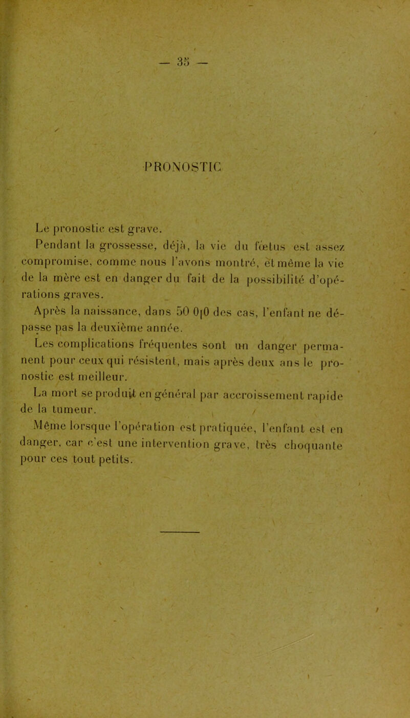 PRONOSTIC Le pronostic est grave. Pendant la grossesse, déjà, la vie du fœtus esL assez compromise, comme nous l’avons montré, et même la vie de la mère est en danger du fait de la possibilité d’opé- rations graves. Après la naissance, dans 50 OjO des cas, 1 'enfant ne dé- passe pas la deuxième année. Les complications fréquentes sont un danger perma- nent pour ceux qui résistent, mais après deux ans le pro- nostic est meilleur. La mort se produit en général par accroissement rapide de la tumeur. / Même lorsque l’opération est pratiquée, l’enfant est en danger, car c'est une intervention grave, très choquante pour ces tout petits.