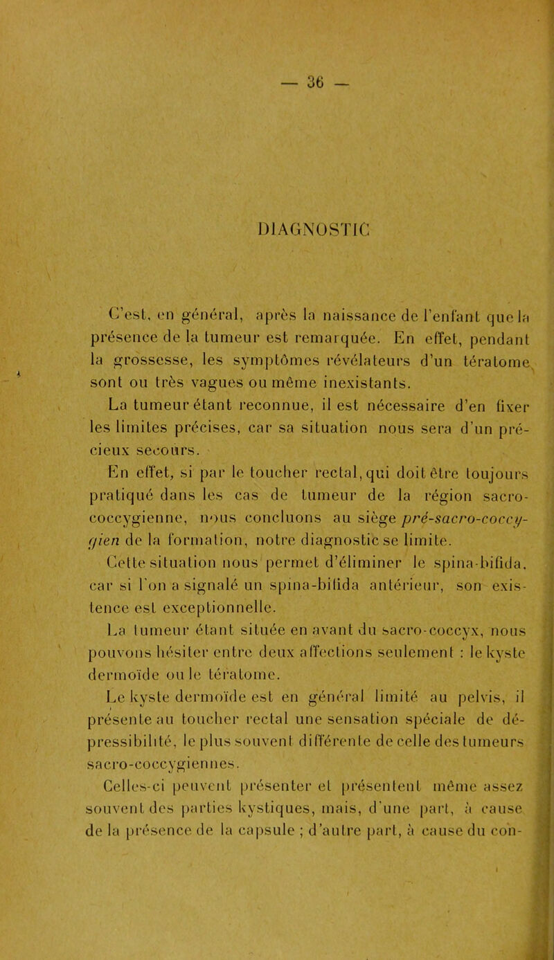 DIAGNOSTIC C’est, en général, après la naissance de l’enfant que la présence de la tumeur est remarquée. En effet, pendant la grossesse, les symptômes révélateurs d’un tératome sont ou très vagues ou même inexistants. La tumeur étant reconnue, il est nécessaire d’en fixer les limites précises, car sa situation nous sera d’un pré- cieux secours. En effet, si par le toucher rectal, qui doit être toujours pratiqué dans les cas de tumeur de la région sacro- coccygienne, nous concluons au siège pré-sacro-cocct/- ffien de la formation, notre diagnostic se limite. Cette situation nous permet d’éliminer le spina-bifida, car si l'on a signalé un spina-bifida antérieur, son exis- tence est exceptionnelle. La tumeur étant située en avant du sacro-coccyx, nous pouvons hésiter entre deux affections seulement : le kyste dermoïde ou le tératome. Le kyste dermoïde est en général limité au pelvis, il présente au toucher rectal une sensation spéciale de dé- pressibilité, le plus souvent différente de celle des tumeurs sacro-coecygiermes. Celles-ci peuvent présenter et présentent même assez souvent des parties kystiques, mais, d’une part, à cause de la présence de la capsule ; d’autre part, à cause du con- I l