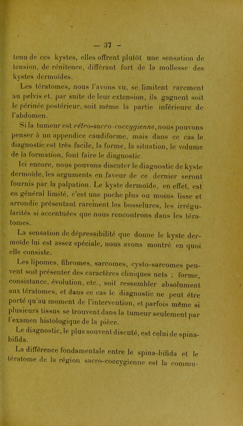 tenu de ces kystes, elles offrent plutôt une sensation de tension, de rénitence, différant fort de la mollesse- des kystes dermoïdes. Les tératomes, nous l’avons vu, se limitent rarement au pelvis et, par suite de leur extension, ils gagnent soit le périnée postérieur, soit même la partie inférieure de l’abdomen. Si la tumeur est rélro-sacro •cocci/gienne, nous pouvons penser à un appendice caudiforme, mais dans ce cas le diagnostic est très facile, la forme, la situation, le volume de la formation, font faire le diagnostic. Ici encore, nous pouvons discuter le diagnostic de kyste dermoïde, les arguments en faveur de ce dernier seront fournis par la palpation. Le kyste dermoïde, en effet, est en général limité, c’est une poche plus ou moins lisse et aiiondie piésentant rarement les bosselures, les irrégu- larités si accentuées que nous rencontrons dans les téra- tomes. La sensation de dépressibilité que donne le kyste der- moïde lui est assez spéciale, nous avons montré en quoi elle consiste. Les lipomes, fibromes, sarcomes, cysto-sarcomes peu- vent soit présenter des caractères cliniques nets : forme, consistance, évolution, etc., soit ressembler absolument aux tératomes, et dans ce cas le diagnostic ne peut être porte qu’au moment de l’intervention, et parfois même si plusieurs tissus se trouvent dans la tumeur seulement par I examen histologique de la pièce. Le diagnostic, le plus souvent discuté, est celui de spina- bifida. La différence fondamentale entre le spina-bifida et le tératome de la région sacro-coccygienne est la commu-