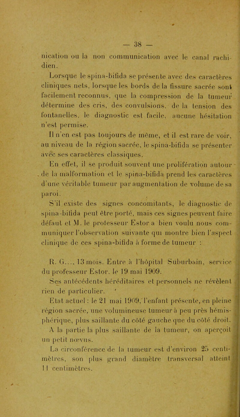 nieaiion ou lu non communication avec le canal rachi- dien. Lorsque le spina-bifida se présente avec des caractères cliniques nets, lorsque les bords delà fissure sacrée sont facilement reconnus, que la compression de la tumeur détermine des cris, des convulsions, de la tension des fontanelles, le diagnostic est facile, aucune hésitation n’est permise. Il n’en est pas toujours de même, et il est rare de voir, au niveau de la région sacrée, le spina-bifida se présenter avec ses caractères classiques. En effet, il se produit souvent une prolifération autour . de la malformation et le spina-bifida prend les caractères d’une véritable tumeur par augmentation de volume de sa paroi. S’il existe des signes concomitants, le diagnostic de spina-bifida peut être porté, mais ces signes peuvent faire défaut et M. le protesseur Estor a bien voulu nous com- muniquer l’observation suivante qui montre bien l’aspect clinique de ces spina-bifida à forme de tumeur : R. G..., 13 mois. Entre à l’hôpital Suburbain, service du professeur Estor. le 19 mai 1909. Ses antécédents héréditaires et personnels ne révèlent rien de particulier. Etat actuel: le 21 mai 1909, l’enfant présente, en pleine région sacrée, une volumineuse tumeur à peu près hémis- phérique, plus saillante du côté gauche que du côté droit. A la partie la plus saillante de la tumeur, on aperçoit un petit nœvus. La circonférence de la tumeur est d’environ 25 centi- i mètres, son plus grand diamètre transversal atteint 1 1 centimètres.