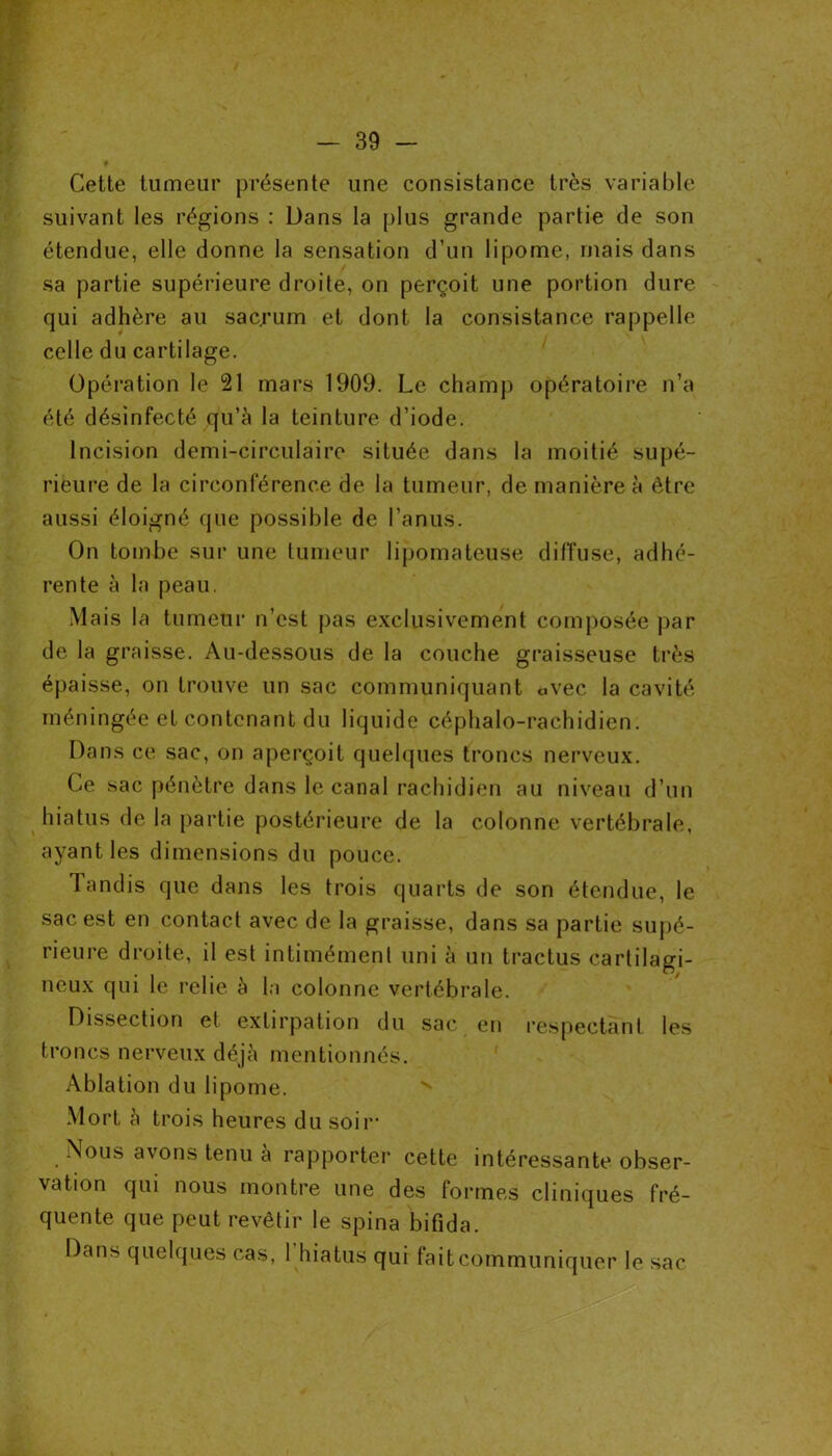 Cette tumeur présente une consistance très variable suivant les régions : Dans la plus grande partie de son étendue, elle donne la sensation d’un lipome, ruais dans sa partie supérieure droite, on perçoit une portion dure qui adhère au sacrum et dont la consistance rappelle celle du cartilage. Opération le 21 mars 1909. Le champ opératoire n’a été désinfecté qu’à la teinture d’iode. Incision demi-circulaire située dans la moitié supé- rieure de la circonférence de la tumeur, de manière à être aussi éloigné que possible de l’anus. On tombe sur une tumeur lipomateuse diffuse, adhé- rente à la peau. Mais la tumeur n’est pas exclusivement composée par de la graisse. Au-dessous de la couche graisseuse très épaisse, on trouve un sac communiquant «vec la cavité méningée et contenant du liquide céphalo-rachidien. Dans ce sac, on aperçoit quelques troncs nerveux. Ce sac pénètre dans le canal rachidien au niveau d’un hiatus de la partie postérieure de la colonne vertébrale, ayant les dimensions du pouce. Tandis que dans les trois quarts de son étendue, le sac est en contact avec de la graisse, dans sa partie supé- rieure droite, il est intimément uni à un tractus cartilagi- neux qui le relie à la colonne vertébrale. Dissection et extirpation du sac en respectant les troncs nerveux déjà mentionnés. Ablation du lipome. v Mort à trois heures du soir Nous avons tenu à rapporter cette intéressante obser- vation qui nous montre une des formes cliniques fré- quente que peut revêtir le spina bifida. Dans quelques cas, 1 hiatus qui fait communiquer le sac