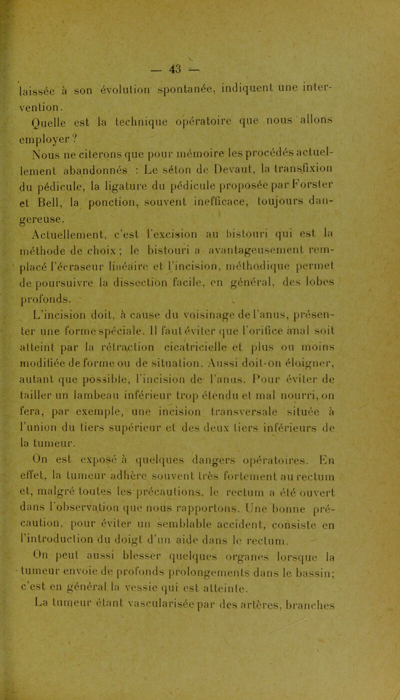 laissée à son évolution spontanée, indiquent une inter- vention . Quelle est la technique opératoire que nous allons employer ? Nous ne citerons que pour mémoire les procédés actuel- lement abandonnés : Le séton de Devant, la transfixion du pédicule, la ligature du pédicule proposée par Forster et Bell, la ponction, souvent inefficace, toujours dan- gereuse. Actuellement, c’est l’excision au bistouri qui est la méthode de choix; le bistouri a avantageusement rem- placé l’écraseur linéaire et l’incision, méthodique permet de poursuivre la dissection facile, en général, des lobes profonds. L’incision doit, à cause du voisinage de l’anus, présen- ter une forme spéciale. 11 faut éviter que l’orifice anal soit atteint par la rétraction cicatricielle et plus ou moins modifiée de forme ou de situation. Aussi doit-on éloigner, autant que possible, l’incision de l’anus. Pour éviter de tailler un lambeau inférieur trop étendu et mal nourri, on fera, par exemple, une incision transversale située à l’union du tiers supérieur et des deux liers inférieurs de la tumeur. On est exposé à quelques dangers opératoires. En ellet, la tumeur adhère souvent très fortement au rectum et, malgré toutes les précautions, le rectum a été ouvert dans l'observation que nous rapportons. Une bonne pré- caution, pour éviter un semblable accident, consiste en l’introduction du doigt d’un aide dans le rectum. On peut aussi blesser quelques organes lorsque la tumeur envoie de profonds prolongements dans le bassin; c’est en général la vessie qui est atteinte. La tumeur étant vascularisée par des artères, branches