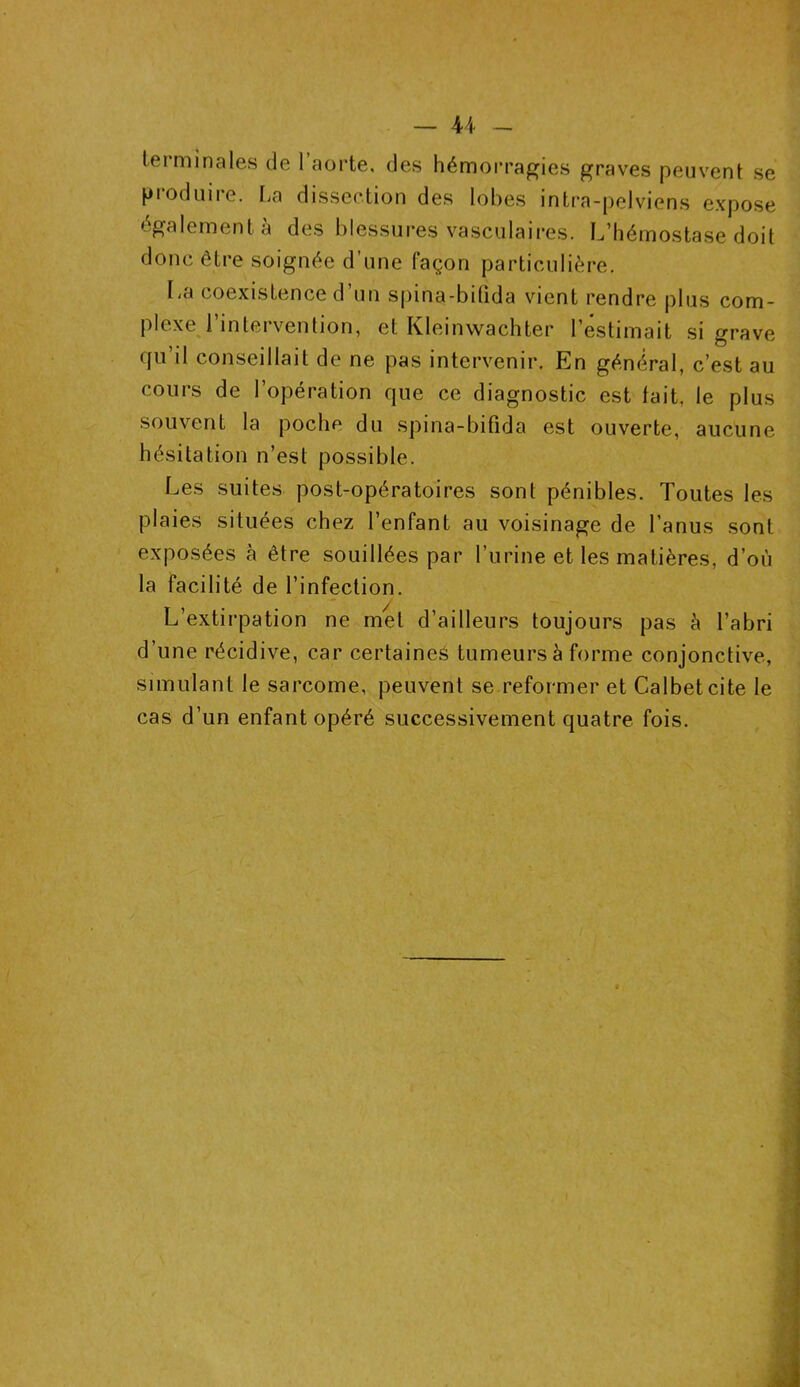 terminales de l’aorte, des hémorragies graves peuvent se produire. La dissection des lobes intra-pelviens expose également à des blessures vasculaires. L’hémostase doit donc être soignée d’une façon particulière. La coexistence d’un spina-bilida vient rendre plus com- plexe l’intervention, et Kleinwachter l’estimait si grave qu’il conseillait de ne pas intervenir. En général, c’est au cours de l’opération que ce diagnostic est fait, le plus souvent la poche du spina-bifida est ouverte, aucune hésitation n’est possible. Les suites post-opératoires sont pénibles. Toutes les plaies situées chez l’enfant au voisinage de l’anus sont exposées à être souillées par l’urine et les matières, d’où la facilité de l’infection. L’extirpation ne met d’ailleurs toujours pas à l’abri d’une récidive, car certaines tumeurs à forme conjonctive, simulant le sarcome, peuvent se reformer et Calbetcite le cas d’un enfant opéré successivement quatre fois.
