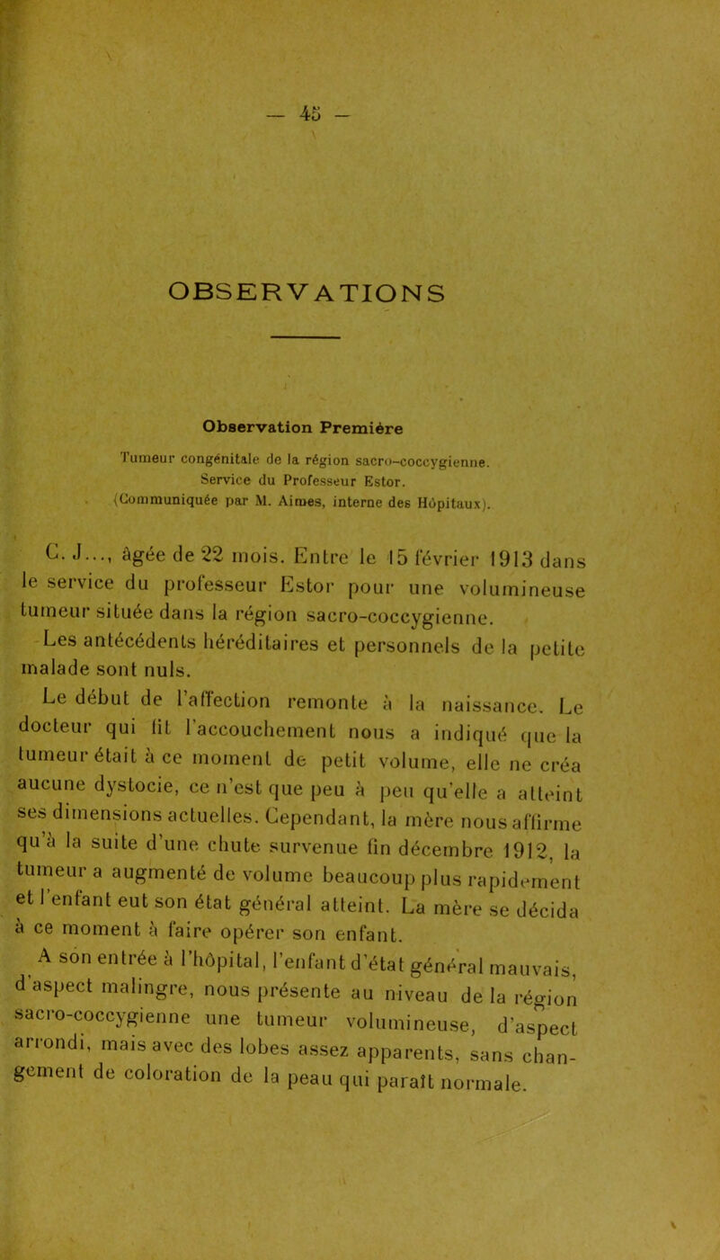 OBSERVATIONS Observation Première l’umeur congénitale de la région sacro-coceygienne. Service du Professeur Estor. (Communiquée par M. Aimes, interne des Hôpitaux). C. J..., âgée de 22 mois. Entre le 15 février 1913 dans le service du professeur Estor pour une volumineuse tumeur située dans la région sacro-coccygienne. Les antécédents héréditaires et personnels de la petite malade sont nuis. Le début de l’affection remonte à la naissance. Le docteur qui lit l’accouchement nous a indiqué que la tumeur était à ce moment de petit volume, elle ne créa aucune dystocie, ce n’est que peu à peu quelle a atteint ses dimensions actuelles. Cependant, la mère nous affirme qu à la suite d’une chute survenue fin décembre 1912, la tumeur a augmenté de volume beaucoup plus rapidement et I enfant eut son état général atteint. La mère se décida à ce moment à faire opérer son enfant. A son entrée à l’hôpital, l’enfant d’état général mauvais, d aspect malingre, nous présente au niveau de la région sacro-coccygienne une tumeur volumineuse, d’aspect arrondi, mais avec des lobes assez apparents, sans chan- gement de coloration de la peau qui paraît normale.