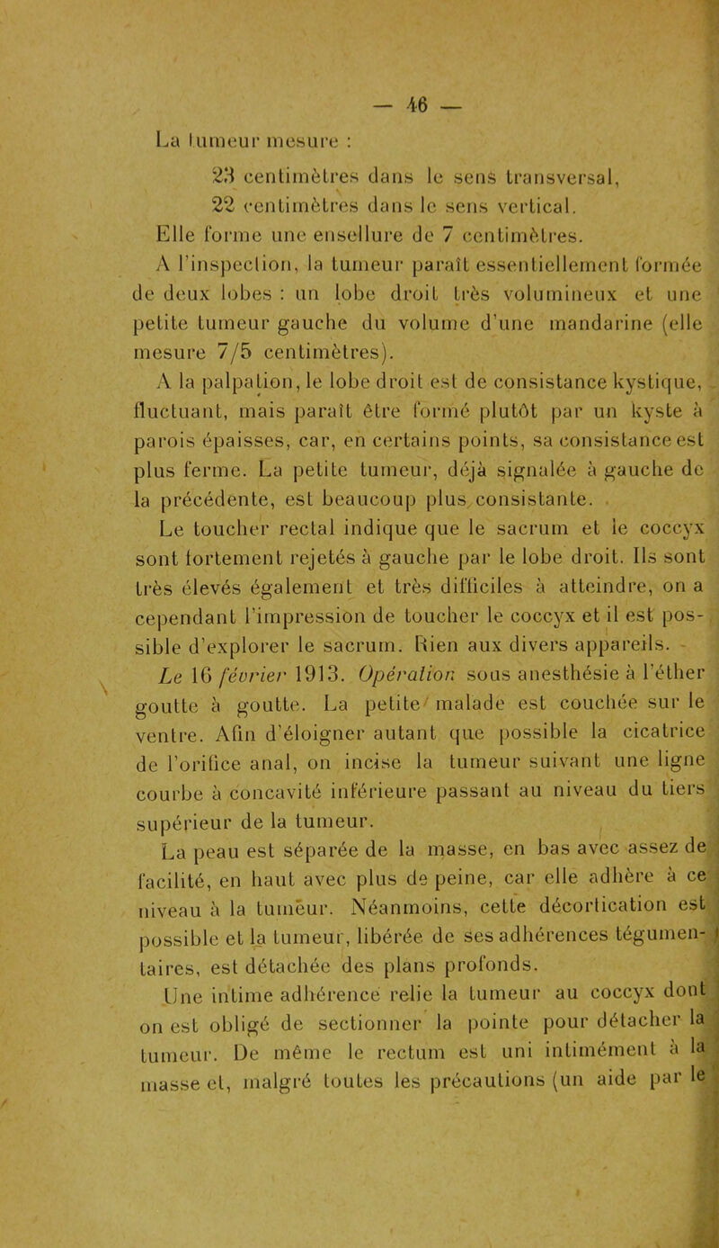 La I uraeur mesure : 23 centimètres dans le sens transversal, 22 centimètres dans le sens vertical. Elle forme une ensellure de 7 centimètres. A l'inspection, la tumeur paraît essentiellement formée de deux lobes : un lobe droit très volumineux et une petite tumeur gauche du volume d’une mandarine (elle mesure 7/5 centimètres). A la palpation, le lobe droit est de consistance kystique, 1 fluctuant, mais paraît être formé plutôt par un kyste à parois épaisses, car, en certains points, sa consistance est plus ferme. La petite tumeur, déjà signalée à gauche de la précédente, est beaucoup plus consistante. Le toucher rectal indique que le sacrum et le coccyx sont fortement rejetés à gauche par le lobe droit. Ils sont très élevés également et très difficiles à atteindre, on a cependant l’impression de toucher le coccyx et il est pos- sible d’explorer le sacrum. Rien aux divers appareils. Le 16 février 1913. Opération sous anesthésie à l’éther goutte à goutte. La petite malade est couchée sur le ventre. Afin d’éloigner autant que possible la cicatrice de l’orifice anal, on incise la tumeur suivant une ligne courbe à concavité inférieure passant au niveau du tiers supérieur de la tumeur. La peau est séparée de la masse, en bas avec assez de facilité, en haut avec plus de peine, car elle adhère à ce niveau à la tumeur. Néanmoins, cette décortication est : possible et la tumeur, libérée de ses adhérences tégumen- i taires, est détachée des plans profonds. line intime adhérence relie la tumeur au coccyx dont on est obligé de sectionner la pointe pour détacher la tumeur. De même le rectum est uni intimément a la masse et, malgré toutes les précautions (un aide par le |