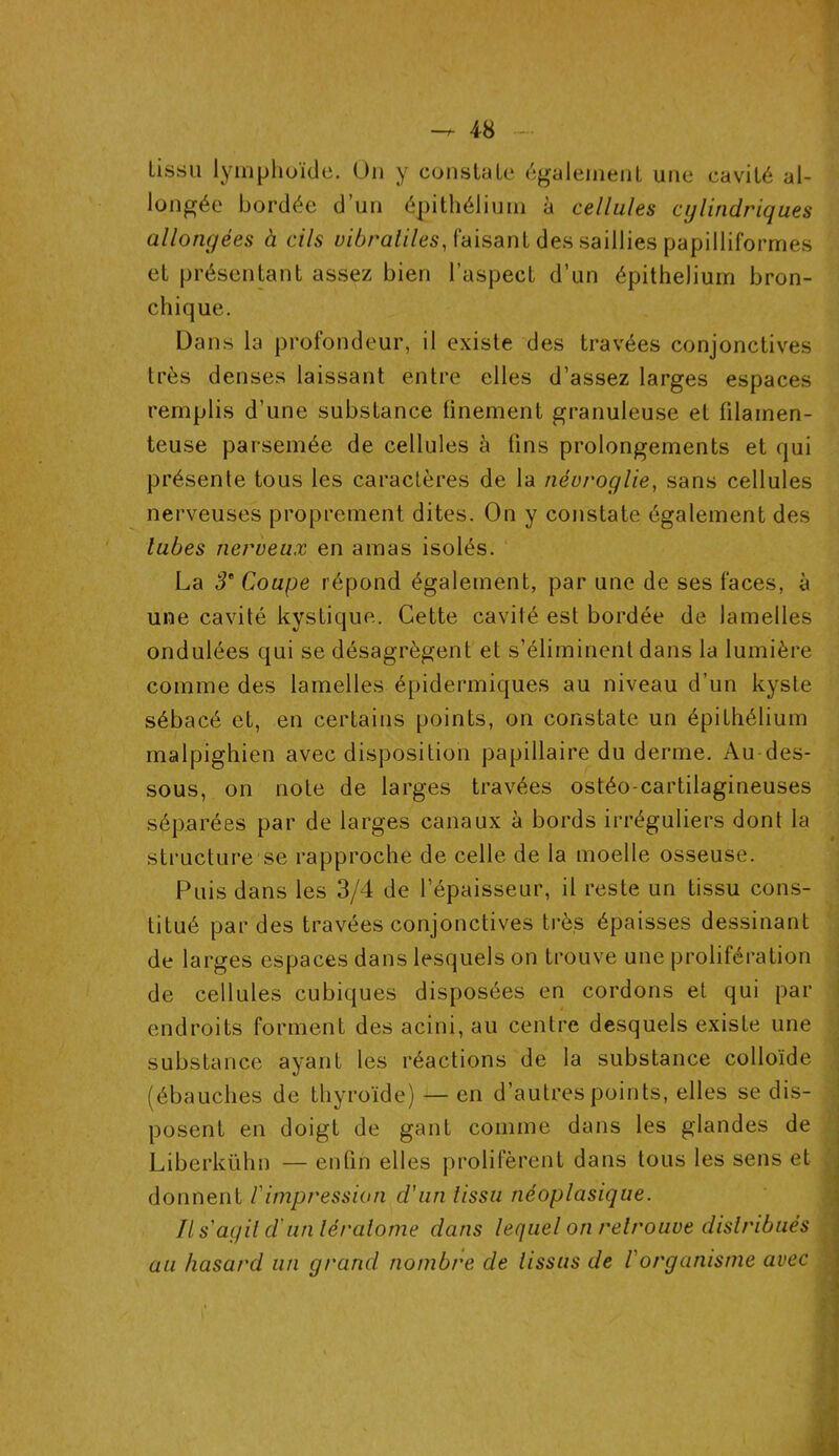 lissu lymphoïde. On y constate également une cavité al- longée bordée d’un épithélium à cellules cylindriques allongées à cils vibraliles, faisant des saillies papilliforrnes et présentant assez bien l’aspect d’un épithélium bron- chique. Dans la profondeur, il existe des travées conjonctives très denses laissant entre elles d’assez larges espaces remplis d’une substance finement granuleuse et filamen- teuse parsemée de cellules à lins prolongements et qui présente tous les caractères de la névroglie, sans cellules nerveuses proprement dites. On y constate également des lubes nerveux en amas isolés. La 3e Coupe répond également, par une de ses faces, à une cavité kystique. Cette cavité est bordée de lamelles ondulées qui se désagrègent et s’éliminent dans la lumière comme des lamelles épidermiques au niveau d’un kyste sébacé et, en certains points, on constate un épithélium malpighien avec disposition papillaire du derme. Au des- sous, on note de larges travées ostéo-cartilagineuses séparées par de larges canaux à bords irréguliers dont la structure1 se rapproche de celle de la moelle osseuse. Puis dans les 3/4 de l’épaisseur, il reste un tissu cons- titué par des travées conjonctives très épaisses dessinant de larges espaces dans lesquels on trouve une prolifération de cellules cubiques disposées en cordons et qui par endroits forment des acini, au centre desquels existe une substance ayant les réactions de la substance colloïde (ébauches de thyroïde) — en d’autres points, elles se dis- posent en doigt de gant comme dans les glandes de Liberkühn — enfin elles prolifèrent dans tous les sens et donnent l'impression d'un lissu néoplasique. Il s agit d'un léralome dans lequel on retrouve distribués au hasard un grand nombre de tissus de l'organisme avec