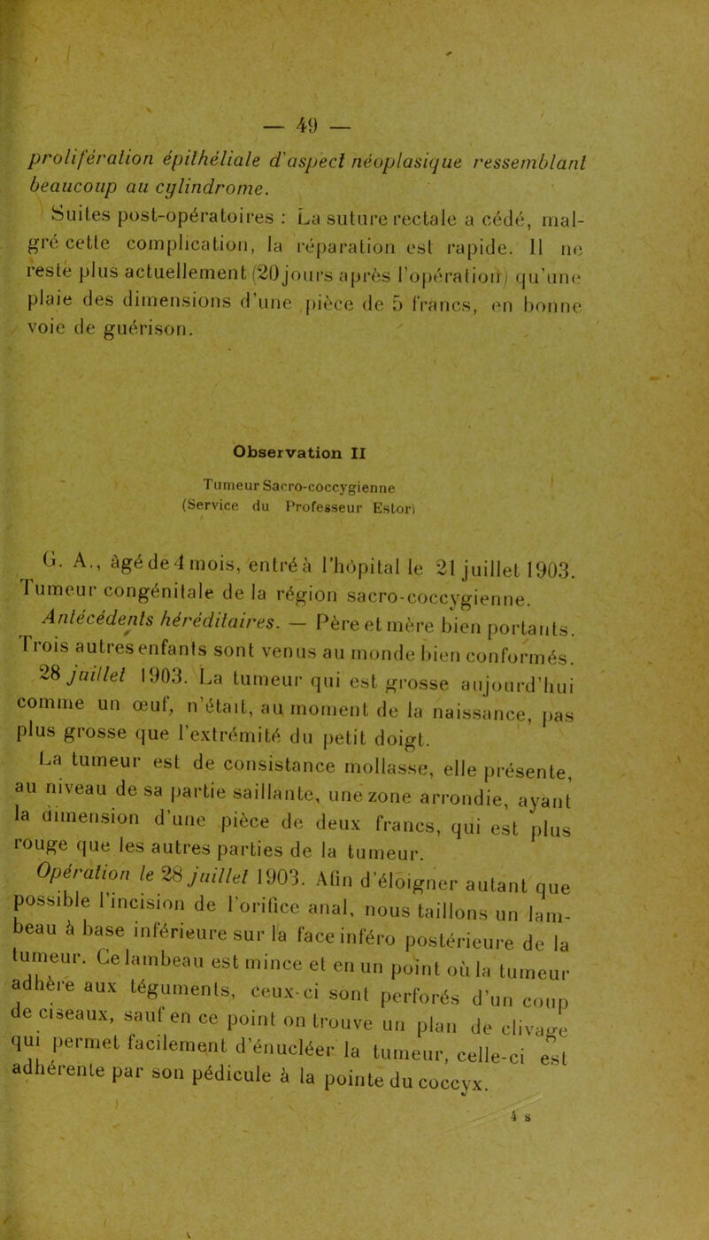 prolifération épithéliale d'aspect néoplasique ressemblant beaucoup au cijlindrome. Suites post-opératoires : La suture rectale a cédé, mai- gre cette complication, la réparation est rapide. 11 ne reste plus actuellement (20 jours après l’opération) qu’une plaie des dimensions d’une pièce de 5 francs, en bonne voie de guérison. Observation II Tumeur Sacro-coccygienne (Service du FYofesseur Eslori G. A., âgé de 4 mois, entré à l’hôpital le 21 juillet 1903. Tumeur congénitale delà région sacro-coccygienne. re et mère bien portants. Ti ois autres enfants sont venus au monde bien conformés. 28 juillet 1903. La tumeur qui est grosse aujourd’hui comme un œuf, n’était, au moment de la naissance, pas plus grosse que l’extrémité du petit doigt. La tumeur est de consistance mollasse, elle présente, au niveau de sa partie saillante, une zone arrondie, ayant la dimension d'une pièce de deux francs, qui est plus rouge que les autres parties de la tumeur Opération le 28 juillet 1903. Afin d'éloigner autant nue possible 1 incision de l’oriûce anal, nous taillons un lam- beau à base inférieure sur la face inféro postérieure de la tumeur. Ce lambeau est mince et en un point où la tumeur adhère aux téguments, ceux-ci sont perforés d'un coup de ciseaux, sauf en ce point on trouve un plan de clivage qui permet facilement d’énucléer la tumeur, celle-ci el adhérente par son pédicule à la pointe du coccyx. 4 S