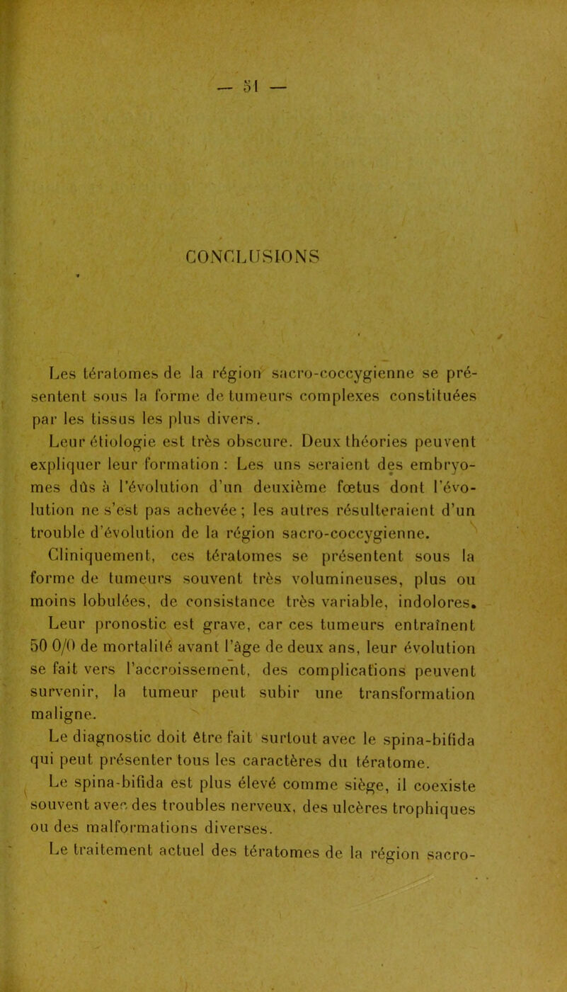 CONCLUSIONS Les tératomes de la région sacro-coccygienne se pré- sentent sous la Corme de tumeurs complexes constituées par les tissus les plus divers. Leur étiologie est très obscure. Deux théories peuvent expliquer leur formation : Les uns seraient des embryo- mes dûs à l’évolution d’un deuxième fœtus dont l’évo- lution ne s’est pas achevée; les autres résulteraient d’un trouble d’évolution de la région sacro-coccygienne. Cliniquement, ces tératomes se présentent sous la forme de tumeurs souvent très volumineuses, plus ou moins lobuiées, de consistance très variable, indolores. Leur pronostic est grave, car ces tumeurs entraînent 50 0/0 de mortalité avant l’àge de deux ans, leur évolution se fait vers l’accroissement, des complications peuvent survenir, la tumeur peut subir une transformation maligne. Le diagnostic doit être fait surtout avec le spina-bifida qui peut présenter tous les caractères du tératome. Le spina-bifida est plus élevé comme siège, il coexiste souvent avec des troubles nerveux, des ulcères trophiques ou des malformations diverses. Le traitement actuel des tératomes de la région sacro-
